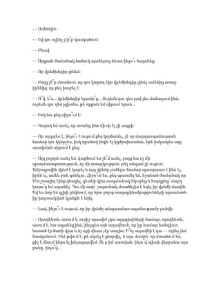 — Ամենևին:
— Եվ դու ոչինչ չէի՞ր կասկածում:
— Բնավ:
— Այդքան ժամանակ ծածուկ պահելուց հետո ինչո՞ւ հայտնեց:
— Որ վրեժխնդիր լինեմ:
— Բայց չէ՞ր մտածում, որ դու կարող էիր վրեժխնդիր լինել ամենից առաջ
իրենից, որ քեզ խաբել է:
— Ո՞վ, ե՞ս... վրեժխնդիր նրանի՞ց... Ուրեմն դու դեռ լավ չես ճանաչում ինձ,
ուրեմն դու դեռ չգիտես, թե որքան եմ սիրում նրան...
— Իսկ նա քեզ սիրո՞ւմ է:
— Կարող եմ ասել, որ առանց ինձ մի օր էլ չի ապրի:
— Որ այդպես է, ինչո՞ւ է ուզում քեզ կործանել, չէ որ մարդասպանության
համար դու կկորչես, իսկ դրանով ինքն էլ կդժբախտանա, եթե իսկապես այդ
աստիճան սիրում է քեզ:
— Այդ բոլորն ասել եմ, կարծում ես չե՞մ ասել, բայց նա ոչ մի
պատճառաբանություն, ոչ մի առարկություն լսել անգամ չի ուզում:
Ամբողջովին վրեժ է կտրել և այդ վրեժը լուծելու համար պատրաստ է ինձ էլ,
իրեն էլ, ամեն բան զոհելու: Հիշո՞ւմ ես, քեզ պատմել եմ, նշանած ժամանակ որ
Մուշտայիդ էինք գնացել, գետնի վրա ատրճանակ նկարեց և հարցրեց՝ մարդ
կարո՞ղ եմ սպանել: Դու մի ասի՝ շարունակ մտածելիս է եղել իր վրեժի մասին:
Եվ ես նոր եմ գլխի ընկնում, որ նրա բոլոր տարօրինակությունների պատճառն
իր խորտակված կյանքն է եղել:
— Լավ, ինչո՞ւ է ուզում, որ իր վրեժը անպատճառ սպանությամբ լուծվի:
— Որովհետև, ասում է, ուրիշ պատիժ չկա այդպիսիների համար, որովհետև,
ասում է, նա սպանեց ինձ, ինչպես այն աղավնուն, որ իր համար հանգիստ
նստած էր ծառի վրա և ոչ ոքի վնաս չէր տալիս: Ի՞նչ աղավնի է դա — ոչինչ չեմ
հասկանում: Ինձ թվում է, թե սկսել է ցնորվել, և այս մասին՝ որ մտածում եմ,
քիչ է մնում ինքս էլ խելագարվեմ: Տե՛ր իմ աստված, ինչո՞վ պիտի վերջանա այս
բանը, ինչո՞վ...
 