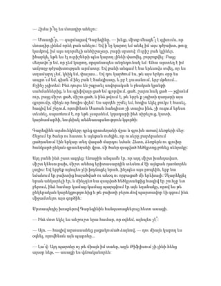 — Հիմա ի՞նչ ես մտադիր անելու:
— Մտադի՞ր, — զարմացավ Գարեգինը. — խելք, միտք մնացե՞լ է գլխումս, որ
մտադիր լինեմ որևէ բան անելու: Եվ ի՞նչ կարող եմ անել իմ այս դժբախտ, թույլ
կամքով, իմ այս ողորմելի անհիշաչար, բարի սրտով: Ուրիշ բան կլիներ,
իհարկե, եթե ես էլ ուրիշների պես կարող լինեի վառվել, բորբոքվել: Բայց
մեղավո՞ր եմ, որ չեմ կարող, օրգանապես անընդունակ եմ: Ահա այստեղ է իմ
ամբողջ դժբախտության արմատը: Եվ քանի անգամ է նա երեսովս տվել, որ ես
տղամարդ չեմ, կնիկ եմ, փալաս... Եվ դու կարծում ես, թե այս երկու օրը ես
ապրո՞ւմ եմ, գիտե՞մ ինչ բան է հանգիստը, ե՛րբ է լուսանում, երբ մթնում...
Ոչինչ չգիտեմ: Ինձ դուրս են շպրտել սովորական և բնական կյանքի
սահմաններից, և ես գլխիվայր ցած եմ գլորվում, ցած, շարունակ ցած — չգիտեմ
ուր, բայց միշտ ցած, միշտ ցած, և ինձ թվում է, թե երբե՛ք չպիտի դադարի այս
գլորումը, մինչև որ հոգիս փչեմ: Ես արդեն շշմել եմ, հոգիս եկել բուկս է հասել,
հազիվ եմ շնչում, որովհետև Սառան հանգիստ չի տալիս ինձ, չի ուզում երեսս
տեսնել, սպառնում է, որ եթե չսպանեմ, կդադարի ինձ սիրելուց, կատի,
կարհամարհի, նույնիսկ անձնասպանություն կգործի:
Գարեգինն արմունկները դրեց գրասեղանի վրա և գլուխն առավ ձեռքերի մեջ:
Շնչում էր ծանր ու հատու և այնքան ուժգին, որ ուսերը բարձրանում
ցածրանում էին երկար տեղ վազած մարդու նման: Հետո, ձեռքերն ու գլուխը
հանկարծ ընկան գրասեղանի վրա, մի ծանր զսպված հեծկլտոց բռնեց սենյակը:
Այդ բանն ինձ շատ ազդեց: Առաջին անգամն էր, որ այդ միշտ խանդավառ,
միշտ կենսուրախ, միշտ անհոգ երիտասարդին տեսնում էի այնքան դառնորեն
լալիս: Եվ երբեք այնպես չէի խղճացել նրան, ինչպես այս րոպեին, երբ նա
նմանում էր բախտից հալածված ու անօգ ու որբացած մի երեխայի: Չկարեկցել
նրան անկարելի էր, և մինչդեռ նա զսպված հեծկլտանքից հազիվ էր շունչը ետ
բերում, ինձ համար կամաց-կամաց պարզվում էր այն եղանակը, որով ես թե
ընկերական կարեկցությունից և թե բախտի բերումով պարտավոր էի զգում ինձ
միջամտելու այս գործին:
Սրտապնդիչ խոսքերով Գարեգինին հանգստացնելուց հետո ասացի.
— Ինձ մոտ եկել ես անշուշտ նրա համար, որ օգնեմ, այնպես չէ՞:
— Այո, — հազիվ արտասանեց լացակումած ձայնով, — դու միայն կարող ես
օգնել, որովհետև այն պարոնը...
— Լա՛վ: Այդ պարոնը ոչ թե միայն իմ տանը, այլև Թիֆլիսում չի լինի հենց
այսօր ևեթ, — ասացի ես վճռականորեն:
 
