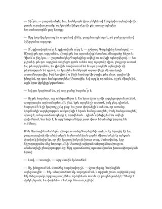 — Ճի՞շտ, — բացականչեց նա, հանկարծ վրա ընկնելով ձեռքերիս այնպիսի մի
բուռն ուրախությամբ, որ կարծեմ ինքը չէր մի քիչ առաջ այնպես
հուսահատորեն լաց եղողը:
— Այդ կողմից կարող ես ապահով լինել, բայց հարցն այս է, թե բանը դրանով
կվերջանա արդյոք:
— Օ՛, գլխավորն ա՛յդ է, գլխավորն ա՛յդ է, — շշնջաց Գարեգինը եռանդով: —
Միայն թե դու այդ անես, միայն թե նա այստեղից հեռանա, մնացածը հեշտ է:
Գիտե՜ս ինչ կա, — շարունակեց Գարեգինը ավելի ու ավելի ոգևորվելով, — ես
չգիտեի, թե դու այդքան ազդեցություն ունես այդ պարոնի վրա, բայց որ ասում
ես, թե այդ կանես, ես լիովին հավատում եմ և այս րոպեին այնպիսի մի
թեթևություն եմ զգում, որ կարծես հանկարծ ազատվեցի մի սոսկալի
ատամնացավից: Իսկ ես գիտե՞ս ինչի համար էի գալիս քեզ մոտ. գալիս էի
խնդրեմ, որ գաս հանգստացնես Սառային: Եվ այդ էլ որ անես, ոչ թե միայն իմ,
այլև նրա փրկիչը կդառնաս:
— Եվ դու կարծում ես, թե այդ բանը հարմա՞ր է:
— Ոչ թե հարմար, այլ անհրաժեշտ է: Ես նրա վրա ոչ մի ազդեցություն չունեմ,
պարզապես արհամարհում է ինձ. եթե արդեն չի ատում, իսկ քեզ, գիտեմ,
հարգում է և չի կարող չլսել քեզ: Ես շատ փորձեցի և տեսա, որ առանց
կողմնակի ազդեցության անկարելի է նրան հանգստացնել: Իսկ հանգստացնել
պետք է, անպատճառ պետք է, որովհետև... գիտե՞ս ինչից եմ ես ավելի
վախենում, նա հղի է, և այդ հուզումները շատ վատ հետևանք կարող են
ունենալ:
Թեև Սառային տեսնելու միտքը առանց Գարեգինի ասելու էլ հղացել էի ես,
բայց այդպիսի մի անձնական և ընտանեկան գործի միջամտելն էլ այնքան
փափուկ խնդիր էր, որ չէի կարող իսկույն խոսք տալ, մանավանդ, երբ
հիշողությանս մեջ նորոգում էի Սառայի այնքան անբարեհամբույր ու
անմատչելի բնավորությունը: Այդ պատճառով պատասխանս խուսափողական
եղավ:
— Լավ, — ասացի, — այդ մասին կմտածեմ:
— Ոչ, խնդրում եմ, մտածել հարկավոր չէ, — վրա բերեց Գարեգինն
աղերսագին: — Եկ, անպատճառ եկ, աղաչում եմ, և որքան շուտ, այնքան լավ:
Եկ հենց այսօր, երբ ազատ լինես, որովհետև ամեն մի րոպեն թանկ է: Պետք է
փրկել նրան, ես վախենում եմ, որ հետո ուշ լինի:
 