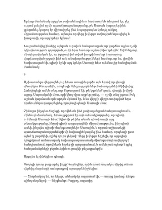 Երկար ժամանակ այդպես թախանձագին ու համառորեն խնդրում էր, չէր
ուզում լսել իմ ոչ մի պատճառաբանությունը, թե Սառան կարող էր ինձ
չընդունել, կարող էր վիրավորել ինձ և պարզապես վռնդել անկոչ
միջամտությանս համար, այնպես որ վերջ ի վերջո ստիպված եղա զիջել և
խոսք տվի, որ այդ երեկո կգնամ:
Նա բաժանվեց ինձնից այնքան ուրախ և հանգստացած, որ կարծես այլևս ոչ մի
դժբախտություն գոյություն չունի նրա համար աշխարհիս երեսին: Եվ հենց այդ
միայն բավական էր, որ չզղջայի իմ տված խոսքի համար և առաջուց
վարձատրված չզգայի ինձ այն անախորժությունների համար, որ ես, լիովին
հավատացած էի, պիտի կրեի այդ երեկո Սառայի հետ ունենալիք հանդիպման
ժամանակ:
9
Աշխատանքս վերջացնելուց հետո առաջին գործս այն եղավ, որ գնացի
փնտրելու Թուսյանին, որպեսզի հենց այդ օրն ևեթ ճանապարհեի Թիֆլիսից:
Հանդիպեցի ամեն տեղ, ուր ենթադրում էի, թե կգտնեմ նրան, գնացի, ի միջի
այլոց, Սարումյանի մոտ, որի կնոջ վրա աչք էր բռնել, — ոչ մի տեղ չգտա: Իսկ
աշնան կարճատև օրն արդեն մթնում էր, և ես վերջ ի վերջո ստիպված եղա
որոնումներս դադարեցնել, որպեսզի գնայի Սառայի մոտ:
Չիմացա ինչպես ճաշեցի, որովհետև ինձ չափազանց անհանգստացնում և,
միևնույն ժամանակ, հետաքրքրում էր այն տեսակցությունը, որ պիտի
ունենայի Սառայի հետ: Չգիտեի թե ինչ անուն պիտի տայի այդ
տեսակցությանը, ինչով պիտի արդարացնեի միջամտությունս, ինչ պիտի
ասեի, ինչպես պիտի «հանգստացնեի» Սառային, և որքան աշխատեցի
պատճառաբանությունների մի նախագիծ կազմել ինձ համար, որպեսզի ըստ
այնմ էլ շարժվեի, ոչինչ դուրս չեկավ: Վերջ ի վերջո հիշեցի, որ այդպիսի
դեպքերում առհասարակ նախապատրաստումը միանգամայն ավելորդ է
հանդիսանում, որովհետև երբեք չի արդարանում, և ամեն բան պետք է գցել
հանգամանքների բերմունքին ու րոպեի թելադրանքին:
Այդպես էլ վճռեցի ու գնացի:
Փողոցի դուռը բաց արեց ինքը Գարեգինը, որին դռան ապակու միջից տեսա
վերևից մարմարի սանդուղքով արագորեն իջնելիս:
— Շնորհակալ եմ, որ եկար, անհամբեր սպասում էի, — ասաց կամաց՝ ձեռքս
պինդ սեղմելով: — Եկ գնանք: Բայց ոչ, սպասիր:
 