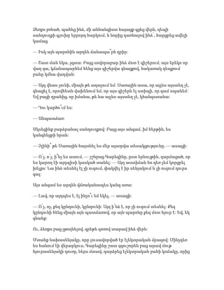 Ձեռքս բռնած, պահեց ինձ, մի անհանգիստ հայացք գցեց վերև, դեպի
սանդուղքի գլուխը երրորդ հարկում, և նորից դառնալով ինձ՝, հարցրեց ավելի
կամաց.
— Իսկ այն պարոնին արդեն ճանապա՞րհ դրիր:
— Շատ ման եկա, չգտա: Բայց սովորաբար ինձ մոտ է գիշերում, այս երեկո որ
վաղ գա, կճանապարհեմ հենց այս գիշերվա գնացքով, հակառակ դեպքում
բանը կմնա վաղվան:
— Այդ վնաս չունի, միայն թե աղաչում եմ: Սառային ասա, որ այլևս այստեղ չէ,
գնացել է, որովհետև վախենում եմ, որ այս գիշերն էլ ստիպի, որ գամ սպանեմ:
Եվ բացի դրանից, որ իմանա, թե նա այլևս այստեղ չէ, կհանգստանա:
— Դու կարծո՞ւմ ես:
— Անպատճառ:
Սկսեցինք բարձրանալ սանդուղքով: Բայց այս անգամ, իմ հերթին, ես
կանգնեցրի նրան:
— Չլինի՞ թե Սառային հայտնել ես մեր այսօրվա տեսակցությունը, — ասացի:
— Ո՛չ, ո՛չ, ի՞նչ ես ասում, — շշնջաց Գարեգինը, ըստ երևույթին, զարմացած, որ
ես կարող էի այդպիսի կասկած տանել: — Այդ աստիճան հո դեռ չեմ կորցրել
խելքս: Նա ինձ տեսնել էլ չի ուզում, փակվել է իր սենյակում և չի ուզում դուրս
գալ:
Այս անգամ ես արդեն վճռականապես կանգ առա:
— Լավ, որ այդպես է, էլ ինչո՞ւ եմ եկել, — ասացի:
— Ո՛չ, ոչ, քեզ կընդունի, կընդունի: Այդ ի՛նձ է, որ չի ուզում տեսնել: Քեզ
կընդունի հենց միայն այն պատճառով, որ այն պարոնը քեզ մոտ հյուր է: Եվ, եկ
գնանք:
Ու, ձեռքս բաց չթողնելով, գրեթե զոռով տարավ ինձ վերև:
Մտանք նախասենյակը, որը լուսավորված էր էլեկտրական ճրագով: Մինչդեռ
ես հանում էի վերարկուս, Գարեգինը շատ զգուշորեն բաց արավ մութ
հյուրասենյակի դուռը, ներս մտավ, դարձրեց էլեկտրական ջահի կոճակը, որից
 