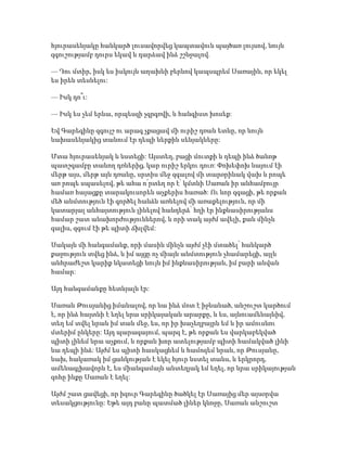 հյուրասենյակը հանկարծ լուսավորվեց կապտավուն պայծառ լույսով, նույն
զգուշությամբ դուրս եկավ և դարձավ ինձ շշնջալով.
— Դու մտիր, իսկ ես իսկույն աղախնի բերնով կապսպրեմ Սառային, որ եկել
ես իրեն տեսնելու:
— Իսկ դո՞ւ:
— Իսկ ես չեմ երևա, որպեսզի չգրգռվի, և հանգիստ խոսեք:
Եվ Գարեգինը զգույշ ու արագ չքացավ մի ուրիշ դռան ետևը, որ նույն
նախասենյակից տանում էր դեպի ներքին սենյակները:
Մտա հյուրասենյակ և նստեցի: Այստեղ, բացի մուտքի և դեպի ինձ ծանոթ
պատշգամբը տանող դռներից, կար ուրիշ երկու դուռ: Փոխեփոխ նայում էի
մերթ այս, մերթ այն դռանը, սրտիս մեջ զգալով մի տարօրինակ վախ և րոպե
առ րոպե սպասելով, թե ահա ո՛րտեղ որ է՝ կմտնի Սառան իր անհամբույր
համառ հայացքը տարակուսորեն աչքերիս հառած: Ու նոր զգացի, թե որքան
մեծ անմտություն էի գործել հանձն առնելով մի առաքելություն, որ մի
կատարյալ անհայտություն լինելով հանդերձ՝ հղի էր ինքնասիրությանս
համար շատ անախորժություններով, և որի տակ այժմ ավելի, քան մինչև
գալիս, զգում էի թե պիտի ճխլվեմ:
Սակայն մի հանգամանք, որի մասին մինչև այժմ չէի մտածել՝ հանկարծ
քաջություն տվեց ինձ, և իմ այցը ոչ միայն անմտություն չհամարեցի, այլև
անհրաժեշտ կարիք նկատեցի նույն իմ ինքնասիրության, իմ բարի անվան
համար:
Այդ հանգամանքը հետևյալն էր:
Սառան Թուսյանից իմանալով, որ նա ինձ մոտ է իջևանած, անշուշտ կարծում
է, որ ինձ հայտնի է եղել նրա սրիկայական արարքը, և ես, այնուամենայնիվ,
տեղ եմ տվել նրան իմ տան մեջ, ես, որ իր խաչեղբայրն եմ և իր ամուսնու
մտերիմ ընկերը: Այդ պարագայում, պարզ է, թե որքան ես վարկաբեկված
պիտի լինեմ նրա աչքում, և որքան խոր ատելությամբ պիտի համակված լինի
նա դեպի ինձ: Այժմ ես պիտի հասկացնեմ և համոզեմ նրան, որ Թուսյանը,
նախ, հակառակ իմ ցանկության է եկել հյուր նստել տանս, և երկրորդ,
ամենագլխավորն է, ես միանգամայն անտեղյակ եմ եղել, որ նրա սրիկայության
զոհը ինքը Սառան է եղել:
Այժմ շատ ցավեցի, որ իզուր Գարեգինը ծածկել էր Սառայից մեր այսօրվա
տեսակցությունը: Եթե այդ բանը պատմած լիներ կնոջը, Սառան անշուշտ
 