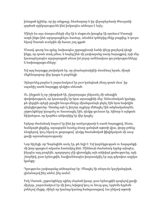 իմացած կլիներ, որ իր անցյալը, հետևաբար և իր վերաբերմամբ Թուսյանի
գործած սրիկայությունն ինձ իսկապես անհայտ է եղել:
Մինչև ես այս մտորումների մեջ էի և մտքումս խոսքեր էի որոնում Սառայի
առջև ինքս ինձ արդարացնելու համար, տեսնեմ դռներից մեկը բացվեց, և դուրս
եկավ Սառան ուսերին մի հաստ շալ գցած:
Մտավ, դուռը ետ դրեց, նախապես շրջազգեստի ետևի փեշը քաշելով դեպի
ինքը, որ դռան տակ չմնա, և նայեց ինձ մի չափազանց սառը հայացքով, որի մեջ
կատարելապես արդարացած տեսա իմ բոլոր ամենավատ գուշակությունները
և նախազգացումները:
Եվ այդ հայացքը բավական էր, որ չհամարձակվեի մոտենալ նրան, միայն
մեքենայաբար վեր կացա և բարևեցի:
Չընդունեց բարևս և շարունակում էր լուռ կանգնած մնալ դռան մոտ՝ իր
սպանիչ սառն հայացքը դեմքիս սևեռած:
Ու, ինչքան էլ որ շփոթված էի, չկարողացա չնկատել մի ահագին
փոփոխություն, որ կատարվել էր նրա արտաքինի մեջ: Ամուսնական կյանքը,
թե վերջին օրերի ջղային հուզումները միանգամայն ջնջել էին նրա նախկին
գեղեցկությունը: Առանց այն էլ խոշոր աչքերը մեծացել էին անբնականորեն,
շրթունքները կապտել ու հաստացել էին, դեմքը գունատ էր, նիհար և այնքան
հիվանդոտ, որ կարծես անկողնից էր վեր կացել:
Երկար ժամանակ նայում էր ինձ իր ատելությամբ և սառն հայացքով, հետո,
հանկարծ ցնցվեց, արագորեն նստեց մոտը գտնված աթոռի վրա, փորը բռնեց
ձեռքերով, կուչ եկավ ու քարացավ՝ դեմքը ծամածռված ֆիզիկական մի սուր
ցավի արտահայտությամբ:
Նոր հիշեցի, որ Գարեգինն ասել էր, թե հղի է: Եվ կարեկցության ու հարգանքի
մի խոր զգացում ակամա համակեց ինձ: Միևնույն ժամանակ երբեք այնպես,
ինչպես այդ րոպեին, պարզորոշ չէի գիտակցել այն անխիղճ ցածությունը, որի
շնորհիվ, ըստ երևույթին, հավիտենապես խորտակվել էր այդ դժբախտ աղջկա
կյանքը:
Դրությունս չափազանց անհարմար էր: Մնացել էի տեղումս կաշկանդված,
չիմանալով ինչ անեմ, ինչ ասեմ:
Իսկ Սառան, շրթունքները պինդ սեղմած իրար, ըստ երևույթին զսպելով ցավի
ճիչերը, շարունակում էր մի խուլ նվոցով կուչ ու հուպ գալ, երբեմն-երբեմն
բռնելով մեջքը, մինչև որ կամաց-կամաց հանգստացավ, ետ ընկավ աթոռի
 