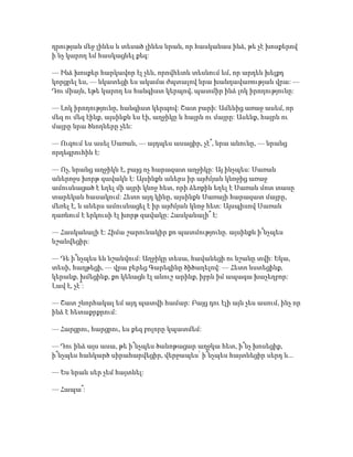 դրության մեջ լինես և տեսած լինես նրան, որ հասկանաս ինձ, թե չէ խոսքերով
ի՛նչ կարող եմ հասկացնել քեզ:
— Ինձ խոսքեր հարկավոր էլ չեն, որովհետև տեսնում եմ, որ արդեն խելքդ
կորցրել ես, — նկատեցի ես ակամա ժպտալով նրա խանդավառության վրա: —
Դու միայն, եթե կարող ես հանգիստ կերպով, պատմիր ինձ լոկ իրողությունը:
— Լոկ իրողությունը, հանգիստ կերպով: Շատ բարի: Ամենից առաջ ասեմ, որ
մեզ ու մեզ էինք, այսինքն ես էի, աղջիկը և հայրն ու մայրը: Ասենք, հայրն ու
մայրը նրա ծնողները չեն:
— Ուզում ես ասել Սառան, — այդպես ասացիր, չէ՞, նրա անունը, — նրանց
որդեգրուհին է:
— Ոչ, նրանց աղջիկն է, բայց ոչ հարազատ աղջիկը: Այ ինչպես: Սառան
աներոջս խորթ զավակն է: Այսինքն աներս իր այժմյան կնոջից առաջ
ամուսնացած է եղել մի այրի կնոջ հետ, որի ձեռքին եղել է Սառան մոտ տասը
տարեկան հասակում: Հետո այդ կինը, այսինքն Սառայի հարազատ մայրը,
մեռել է, և աներս ամուսնացել է իր այժմյան կնոջ հետ: Այսպիսով Սառան
դառնում է երկուսի էլ խորթ զավակը: Հասկանալի՞ է:
— Հասկանալի է: Հիմա շարունակիր քո պատմությունը. այսինքն ի՞նչպես
նշանվեցիր:
— Դե ի՞նչպես են նշանվում: Աղջիկը տեսա, հավանեցի ու նշանը տվի: Եկա,
տեսի, հաղթեցի, — վրա բերեց Գարեգինը ծիծաղելով: — Հետո նստեցինք,
կերանք, խմեցինք, քո կենացն էլ անուշ արինք, իբրև իմ ապագա խաչեղբոր:
Լավ է, չէ՞:
— Շատ շնորհակալ եմ այդ պատվի համար: Բայց դու էլի այն չես ասում, ինչ որ
ինձ է հետաքրքրում:
— Հարցրու, հարցրու, ես քեզ բոլորը կպատմեմ:
— Դու ինձ այս ասա, թե ի՞նչպես ծանոթացար աղջկա հետ, ի՞նչ խոսեցիք,
ի՞նչպես հանկարծ սիրահարվեցիր, վերջապես՝ ի՞նչպես հայտնեցիր սերդ և...
— Ես նրան սեր չեմ հայտնել:
— Հապա՞:
 