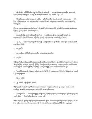 — Ներեցեք, տիկին, ես ձեզ չեմ հասկանում, — ասացի պարզապես ապշած
նրա խոսքերի վրա: — մի՞թե դուք կարծում եք, որ ես եկել եմ:
— Խնդրեմ, առանց առաջաբանի, — ընդհատեց ինձ Սառան խստորեն: — Թե
ինչ եմ կարծում ես, այդ թողեք ես գիտենամ, իսկ դուք ասացեք ուղղակի ձեր
ասելիքը:
Տեսա, որ արդեն ջղայնանում է և, եթե իսկույն գործի չանցնեի, այլևս անկարող
պիտի լինեի բան հասկացնել:
— Սպասեցեք, ամուսնուս կանչեմ, — հանկարծ վրա բերեց Սառան և,
արագորեն վեր կենալով, դիմեց դեպի այն դուռը, որտեղից մտավ:
— Ոչ, ոչ, — ակամա բացականչեցի ես նրա ետևից: Կանգ առավ և զարմացած
դարձավ ինձ.
— Ինչպե՞ս:
— Նա չպետք է ներկա լինի մեր խոսակցությանը:
— Ինչո՞ւ:
Շփոթվեցի, չիմացա ինչ պատասխանեմ, որովհետև չգիտեի իսկապես, թե ինչու
Գարեգինը ներկա չպիտի լիներ մեր խոսակցությանը, բայց այստեղ հանկարծ
օգնության հասավ ինձ րոպեի թելադրանքը, և ես պատասխանեցի.
— Որովհետև այն, ինչ որ պիտի ասեմ և ինչի համար որ եկել եմ ձեզ մոտ, նրան
է վերաբերում:
— Եվ ոչ ի՞նձ:
— Ոչ, նրան, միմիայն նրան:
Մի կարճ ժամանակ Սառան զարմացած շարունակում էր նայել ինձ, հետո
ուսերը թոթվեց տարակուսանքով և նորից նստեց:
— Շատ բարի, — ասաց նորից թախծալի կերպարանք առնելով և փաթաթվելով
շալի մեջ: — Խոսեցեք, ես ձեզ լսում եմ:
Այժմ արդեն, րոպեի թելադրանքի տակ, ինձ համար միանգամայն պարզ էր, թե
ինչ պիտի ասեի, ինչպես պիտի սկսեի և ինչպես վերջացնեի: Ու սկսեցի,
 