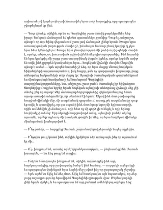 աշխատելով կարելույն չափ խուսափել նրա սուր հայացքից, որը պարզապես
շփոթեցնում էր ինձ:
— Դուք գիտեք, տիկին, որ ես ու Գարեգինը շատ մոտիկ բարեկամներ ենք
իրար: Ես նրան ճանաչում եմ դեռևս պատանեկությունից: Դուք էլ, անշուշտ,
պետք է որ այս հինգ-վեց ամսում շատ լավ ճանաչած լինեք նրան: Խոսքս նրա
առասպելական բարության մասին չէ, իմանալու համար բնավ կարիք էլ չկա
նրա հետ կենակցելու: Խոսքս նրա բնավորության մի քանի ուրիշ գծերի մասին
է, որոնք, անշուշտ, խուսափած չպիտի լինեն ձեր դիտողությունից: Ինձ հայտնի
են նրա կյանքից մի շարք շատ տարօրինակ վարմունքներ, որոնք երբեմն առիթ
են տվել ինձ լրջորեն կասկածելու նրա... հոգեկան վիճակի մասին: Ընդսմին
պետք է ասեմ — եթե արդեն հայտնի չէ ձեզ, որ նրա մայրը մեռավ հոգեկան
հիվանդների ապաստարանում, իսկ հայրը, թեև ոչ պարզապես խելագար, բայց
աննորմալ հակումների տեր մարդ էր: Այսպիսի ժառանգական պայմաններում
ես միանգամայն հասկանալի եմ համարում Գարեգինի
տարօրինակությունները, նա, անշուշտ, շատ բան է ժառանգել իր հիվանդոտ
ծնողներից: Բայց ես երբեք նրան հոգեկան այնպիսի աննորմալ վիճակի մեջ չէի
տեսել, ինչ որ այսօր: Ձեր ճանապարհորդությունից վերադառնալուց հետո
այսօր առաջին անգամն էր, որ տեսնում էի նրան: Եկավ ինձ մոտ չափազանց
հուզված վիճակի մեջ, մի ատրճանակ գրպանում, ասաց, թե ատրճանակը դուք
եք տվել և պատվիրել, որ գա սպանի ինձ մոտ հյուր եղող մի երիտասարդի,
որին ամենեվին չի ճանաչում, որի հետ ոչ մի գործ չի ունեցել և որի երեսը
նույնիսկ չի տեսել: Երբ սկսեցի հարցուփորձ անել, այնպիսի բաներ սկսեց
պատմել, որոնք այլևս ոչ մի կասկած չթողին իմ մեջ, որ նրա հոգեկան վիճակը
միանգամայն խանգարված է:
— Ի՞նչ բաներ, — հարցրեց Սառան, շարունակելով շեշտակի նայել աչքերիս.
— Ի՞նչպես թույլ կտամ ինձ, տիկին, կրկնելու ձեր առաջ այն, ինչ որ պատմում
էր մի...
— Ո՛չ, խնդրում եմ, առանց որևէ նրբանկատության, — ընդհատեց ինձ Սառան
խստորեն, — ես ձեզ թույլ եմ տալիս:
— Իսկ ես հատկապես խնդրում եմ, տիկին, ազատեցեք ինձ այդ
հարկադրանքից, որը չափազանց ծանր է ինձ համար, — ուղղակի աղերսեցի
ես պարզապես վախեցած նրա ձայնի մեջ լսված ինչ-որ չարագուշակ շեշտից:
— Եթե այժմ ես եկել եմ ձեզ մոտ, եկել եմ հատկապես այն նպատակով, որ ձեր
լուրջ ուշադրությունը հրավիրեմ Գարեգինի դրության վրա: Թերևս կարելի
լինի նրան փրկել, և ես պատրաստ եմ այդ բանում ամեն կերպ օգնելու ձեզ:
 