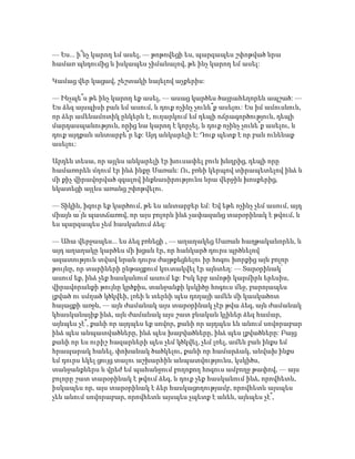 — Ես... ի՞նչ կարող եմ ասել, — թոթովեցի ես, պարզապես շփոթված նրա
համառ պնդումից և իսկապես չիմանալով, թե ինչ կարող եմ ասել:
Կամաց վեր կացավ, շեշտակի նայելով աչքերիս:
— Ինչպե՞ս թե ինչ կարող եք ասել, — ասաց կարծես ծայրահեղորեն ապշած: —
Ես ձեզ այսպիսի բան եմ ասում, և դուք ոչինչ չունե՞ք ասելու: Ես իմ ամուսնուն,
որ ձեր ամենամոտիկ ընկերն է, ուղարկում եմ դեպի ոճրագործություն, դեպի
մարդասպանություն, որից նա կարող է կորչել, և դուք ոչինչ չունե՞ք ասելու, և
դուք այդքան անտարբե՞ր եք: Այդ անկարելի է: Դուք պետք է որ բան ունենաք
ասելու:
Արդեն տեսա, որ այլևս անկարելի էր խուսափել բուն խնդրից, դեպի որը
համառորեն մղում էր ինձ ինքը Սառան: Ու, բռնի կերպով տիրապետելով ինձ և
մի քիչ վիրավորված զգալով ինքնասիրությունս նրա վերջին խոսքերից,
նկատեցի այլևս առանց շփոթվելու.
— Տիկին, իզուր եք կարծում, թե ես անտարբեր եմ: Եվ եթե ոչինչ չեմ ասում, այդ
միայն ա՛յն պատճառով, որ այս բոլորն ինձ չափազանց տարօրինակ է թվում, և
ես պարզապես չեմ հասկանում ձեզ:
— Ահա վերջապես... ես ձեզ բռնեցի , — աղաղակեց Սառան հաղթականորեն, և
այդ աղաղակը կարծես մի խցան էր, որ հանկարծ դուրս պրծնելով
ազատություն տվավ նրան դուրս ժայթքեցնելու իր հոգու խորքից այն բոլոր
թույնը, որ տարիների ընթացքում կուտակվել էր այնտեղ: — Տարօրինակ՝
ասում եք, ինձ չեք հասկանում ասում եք: Իսկ երբ ամոթի կարմիրն երեսիս,
վիրավորանքի թույնը կրծքիս, տանջանքի կսկիծը հոգուս մեջ, բարոյապես
լքված ու սմղած կծկվեի, լռեի և տերևի պես դողայի ամեն մի կասկածոտ
հայացքի առջև, — այն ժամանակ այս տարօրինակ չէր թվա ձեզ, այն ժամանակ
կհասկանայիք ինձ, այն ժամանակ այս շատ բնական կլիներ ձեզ համար,
այնպես չէ՞, քանի որ այդպես եք սովոր, քանի որ այդպես են անում սովորաբար
ինձ պես անպատվածները, ինձ պես խաբվածները, ինձ պես լքվածները: Բայց
քանի որ ես ուրիշ հազարների պես չեմ կծկվել, չեմ լռել, ամեն բան ինքս եմ
հրապարակ հանել, փոխանակ ծածկելու, քանի որ համարձակ, անվախ ինքս
եմ դուրս եկել ցույց տալու աշխարհին անպատվությունս, կսկիծս,
տանջանքներս և վրեժ եմ պահանջում բողոքող հոգուս ամբողջ թափով, — այս
բոլորը շատ տարօրինակ է թվում ձեզ, և դուք չեք հասկանում ինձ, որովհետև,
իսկապես որ, այս տարօրինակ է ձեր հասկացողությամբ, որովհետև այսպես
չեն անում սովորաբար, որովհետև այսպես չպետք է անեն, այնպես չէ՞,
 