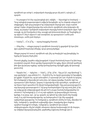 որովհետև դա ամոթ է, սովորական մորալից դուրս մի բան է, այնպես չէ՛,
պարոն:
— Ես բողոքում եմ ձեր այդ խոսքերի դեմ, տիկին, — նկատեցի ես եռանդով: —
Դուք այնպիսի բացատրություն տվիք իմ խոսքերին, որ ես մտքովս անգամ չեմ
անցկացրել: Եթե դուք բողոքում եք սովորական մորալի դեմ, ապա ուրեմն
պետք է երկու ձեռքով կառչեք ձեր ամուսնուն, որովհետև ահա իսկապես մի
մարդ, որ բարձր է կանգնած սովորական մորալից հանուն իսկական սիրո: Եթե
ասացի, որ չեմ հասկանում ձեզ, ասացի այն իմաստով միայն, որ Գարեգինը չէ
որ սիրում է ձեզ և սիրում է այն աստիճան, որ պատրաստ է ամեն բան
մոռանալու, ամեն բան ներելու:
— Ներելո՞ւ... ո՞ւմ, ի՞նչ, — արագ հարցրեց Սառան:
— Հենց ձեզ, — անզգուշաբար և որովհետև մասամբ էլ գրգռված էի նրա ինձ
վրա գործած հարձակումներից՝ դուրս թռավ բերնիցս:
Անզգուշաբար եմ ասում, որովհետև այն, ինչ որ ծագեց իմ այդ խոսքերից, ես
երբեք չեմ կարող ներել ինձ:
Սառան ցնցվեց, կարծես օձից խայթված, և կարճ ժամանակ նայում էր ինձ ծայր
աստիճան ապշած, հետո գլուխը հպարտորեն ետ գցեց, միշտ սևեռած պահելով
ինձ վրա իր խոշոր աչքերը, որոնք կամաց-կամաց սկսեցին լցվել մի կատաղի
ցասումով:
— Այդպես հա՛, — ձգեց նա: — Ներե՛լ... ի՛նձ...ի՛նձ... Այդ լա՛վ է, այդ հիանալի՛ է,
այդ սքանչելի է, այդ աննմա՛ն է... Ուրեմն ի՞նչ, ես նրան դատավոր եմ հրավիրել
իմ գլխին: Ուրեմն նա, որ իմ ամուսինն է, և դատավո՞րն է իմ: Ուրեմն ես կարող
էի և հանցավո՞ր նկատվել իմ ամուսնու, իմ տիրոջ կողմից: Ուրեմն, եթե նա
պատրաստ է ինձ ներելու, կարող է և իրավունք ունի պատժելու, որովհետև չէ՞
որ ներում կամ պատժում են միայն հանցավորներին: Այդ լավ դատողություն է,
այդ հրաշալի դատողություն է: Եվ դուք համարձակվում եք այդ ասել ինձ, ի՛նձ,
որ ոտից գլուխ անիրավության մի զոհ եմ և շուրջս համակ հանցավորներ եմ
տեսնում: Եվ հանցավո՜ր, ե՜ս և ոչ այն սրիկան, որ խորտակեց իմ մատաղ
կյանքը, և ոչ դուք, այո՛, դո՛ւք, պարոն, որ օթևան եք տվել նրան ձեր հարկի
տակ, և ոչ այն հասարակությունը, որ հանդուրժում է իր մեջ այդպիսի
սրիկաների գոյությունը: Ես հանցավո՛ր, որովհետև անմեղ եմ եղել, միամիտ եմ
եղել: Հանցավո՞ր, որովհետև աշխարհիս վրա, մարդկանց վրա մաքուր,
պայծառ հայացք եմ ունեցել: Հանցավո՞ր, որովհետև կուսական
անփորձությանս մեջ իմ անբիծ, անարատ սիրտը հավատացել եմ մի մարդու,
որ անխիղճ կերպով խաբեց ինձ, գործածեց սպիտակ ձեռնոցի պես և
 