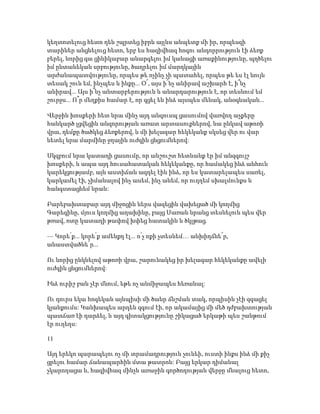 կեղտոտելուց հետո դեն շպրտեց իբրև այլևս անպետք մի իր, որպեսզի
տարիներ անցնելուց հետո, երբ ես հազիվհազ հոգու անդորրություն էի ձեռք
բերել, նորից գա ցինիկաբար անարգելու իմ կանացի առաքինությունը, պղծելու
իմ ընտանեկան սրբությունը, ծաղրելու իմ մարդկային
արժանապատվությունը, որպես թե ոչինչ չի պատահել, որպես թե ես էլ նույն
տեսակ շուն եմ, ինչպես և ինքը... Օ՜, այս ի՜նչ անիրավ աշխարհ է, ի՞նչ
անիրավ... Այս ի՞նչ անտարբերություն և անարդարություն է, որ տեսնում եմ
շուրջս... Ո՞ր մեղքիս համար է, որ գցել են ինձ այսպես մենակ, անօգնական...
Վերջին խոսքերի հետ նրա մինչ այդ անզուսպ ցասումով վառվող աչքերը
հանկարծ լցվեցին անզորության առատ արտասուքներով, նա ընկավ աթոռի
վրա, դեմքը ծածկեց ձեռքերով, և մի խելագար հեկեկանք սկսեց վեր ու վար
նետել նրա մարմինը ջղային ուժգին ցնցումներով:
Սկզբում նրա կատաղի ցասումը, որ անշուշտ հետևանք էր իմ անզգույշ
խոսքերի, և ապա այդ հուսահատական հեկեկանքը, որ համակեց ինձ անհուն
կարեկցությամբ, այն աստիճան ազդել էին ինձ, որ ես կատարելապես սառել,
կարկամել էի, չիմանալով ինչ ասեմ, ինչ անեմ, որ ուղղեմ սխալմունքս և
հանգստացնեմ նրան:
Բարեբախտաբար այդ միջոցին ներս վազեցին վախեցած մի կողմից
Գարեգինը, մյուս կողմից աղախինը, բայց Սառան նրանց տեսնելուն պես վեր
թռավ, ոտը կատաղի թափով խփեց հատակին և ծկլթաց.
— Կորե՛ք... կորե՛ք ամենքդ էլ... ո՛չ ոքի չտեսնեմ… անխիղճնե՜ր,
անաստվածնե՜ր...
Ու նորից ընկնելով աթոռի վրա, շարունակեց իր խելագար հեկեկանքը ավելի
ուժգին ցնցումներով:
Ինձ ուրիշ բան չէր մնում, եթե ոչ անմիջապես հեռանալ:
Ու դուրս եկա հոգեկան այնպիսի մի ծանր ճնշման տակ, որպիսին չէի զգացել
կյանքումս: Կանխապես արդեն զգում էի, որ ակամայից մի մեծ դժբախտության
պատճառ էի դարձել, և այդ գիտակցությունը շիկացած երկաթի պես շանթում
էր ուղեղս:
11
Այդ երեկո պարապելու ոչ մի տրամադրություն չունեի, ուստի ինքս ինձ մի քիչ
ցրելու համար ճանապարհին մտա թատրոն: Բայց երկար դիմանալ
չկարողացա և, հազիվհազ մինչև առաջին գործողության վերջը մնալուց հետո,
 