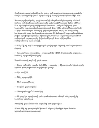 վեր կացա, որ տուն գնամ հաշիվ տալու ինձ այդ օրվա տպավորություններիս
մասին, որոնք քանի գնում՝ այնքան ավելի ու ավելի տիրապետում էին ինձ:
Դուրս գալով դահլիճից, քայլերս ուղղեցի դեպի հանդերձասրահը, տեսնեմ
ֆոյեում խռնվող հասարակության մեջ դեմս ելավ Թուսյանը՝ երկու տիկնոջ
հետ, որոնք թևանցուկ բարձրաձայն ծիծաղում էին նրա մի ինչ-որ, ըստ
երևույթին, շատ զվարճալի, պատմության վրա: Մեկը տիկին Սարումյանն էր
— բարձրահասակ ու հաստլիկ, կրկնակի կզակով և դեղձան մազերի մեջ
հուրհրատին տվող ծամկալներով, մյուսին չէի ճանաչում, երկուսն էլ պճնված,
քսված և չափազանց ուրախ տրամադրության մեջ: Տիկին Սարումյանի հետ
սովորական հարցուբարևը փոխանակելուց և մյուս տիկնոջ հետ
ծանոթանալուց հետո ասացի.
— Կներե՞ք, որ ձեր հետաքրքրական կավալերին մի քանի րոպեով անջատեմ
ձեզնից:
— Տարեք թեկուզ բոլորովին, — բացականչեց տիկին Սարումյանը քրքջալով. —
սպանեց, այնքան ծիծաղեցրեց:
Առա Թուսյանի թևը և մի կողմ տարա:
— Այսօր քո ետևից շատ եմ ման եկել, — ասացի: — Հիմա տուն եմ գնում, դու էլ
որ գաս, շատ լավ կանես: Եկ միասին գնանք:
— Այս րոպեի՞ն:
— Հենց այս րոպեին:
— Ինչ է պատահել որ:
— Մի շատ կարևոր բան:
— Հեռագիր հո չկա՞ մեր տանից:
— Չէ, բայց կա այնպիսի մի բան, որի համար դու պետք է հենց այս գիշեր
հեռանաս այստեղից:
Թուսյանը կարճ ժամանակ նայում էր ինձ զարմացած:
Տեսնում էր, որ շատ լուրջ եմ խոսում, և նրա դեմքն էլ լուրջ ու մտառու
արտահայտություն ստացավ:
 