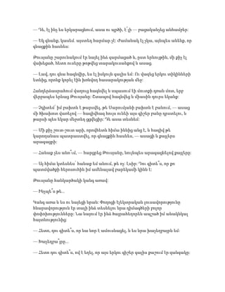 — Դե, էլ ինչ ես երկարացնում, ասա ու պրծի, է՜լի — բացականչեց անհամբեր:
— Եկ գնանք, կասեմ. այստեղ հարմար չէ: Ժամանակ էլ չկա, այնպես անենք, որ
գնացքին հասնես:
Թուսյանը շարունակում էր նայել ինձ զարմացած և, ըստ երևույթին, մի քիչ էլ
վախեցած, հետո ուսերը թոթվեց տարակուսանքով և ասաց.
— Լավ, դու գնա հագնվիր, ես էլ իսկույն գալիս եմ: Ու վազեց երկու տիկինների
ետևից, որոնք կորել էին խռնվող հասարակության մեջ:
Հանդերձասրահում վաղուց հագնվել և սպասում էի մուտքի դռան մոտ, երբ
վերջապես երևաց Թուսյանը: Շտապով հագնվեց և միասին դուրս եկանք:
— Չգիտեմ՝ իմ բախտն է թարսվել, թե Սարումյանի բախտն է բանում, — ասաց
մի ծխախոտ վառելով — հազիվհազ հույս ունեի այս գիշեր բանը դրստելու, և
թարսի պես եկար մեջտեղ ցցվեցիր: Դե ասա տեսնեմ:
— Մի քիչ շուտ-շուտ արի, որովհետև հիմա իննից անց է, և հազիվ թե
կարողանաս պատրաստվել, որ գնացքին հասնես, — ասացի և քայլերս
արագացրի:
— Հանաք չես անո՞ւմ, — հարցրեց Թուսյանը, նույնպես արագացնելով քայլերը:
— Այ հիմա կտեսնես՝ հանաք եմ անում, թե ոչ: Լսիր: Դու գիտե՞ս, որ քո
պատմվածքի հերոսուհին իմ ամենալավ բարեկամի կինն է:
Թուսյանը հանկարծակի կանգ առավ:
— Ինչպե՞ս թե...
Կանգ առա և ես ու նայեցի նրան: Փողոցի էլեկտրական լուսավորությունը
հնարավորություն էր տալի ինձ տեսնելու նրա դիմագծերի բոլոր
փոփոխությունները: Նա նայում էր ինձ ծայրահեղորեն ապշած իմ անակնկալ
հայտնությունից:
— Հետո, դու գիտե՞ս, որ նա նոր է ամուսնացել, և ես նրա խաչեղբայրն եմ:
— Խաչեղբա՞յրը...
— Հետո դու գիտե՞ս, ով է եղել, որ այս երկու գիշեր գալիս քաշում էր զանգակը:
 