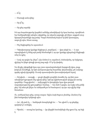— Ո՞վ:
— Սառայի ամուսինը:
— Որ ի՞նչ:
— Որ քեզ սպանի:
Իմ այս հայտնությունը կարծեմ ամենից անակնկալն էր նրա համար, որովհետև
նա հանկարծակի այնպես սփրթնեց, որ ակամա զղջացի, թե ինչու այդքան սուր
կերպով հայտնեցի այդ բանը: Կարճ ժամանակ նայում էր ինձ կատարյալ
ապուշի պես, հետո ասաց.
— Ինչ հեքիաթներ ես պատմում:
— Դժբախտաբար կյանքը հեքիաթ չէ, բարեկամ, — վրա բերի ես, — և այս
տրագեդիան էլ հենց այն բանի հետևանքն է, որ դու կյանքը զվարճալի հեքիաթի
տեղ ես դրել:
— Լավ, որ գալիս էր, ինչո՞ւ չէր մտնում ու սպանում, մանավանդ, որ երկրորդ
գիշերը ես ինքս գնացի դուռը բաց արի: Ո՞ւր էր փախել:
Ես մի քիչ շփոթվեցի նրա այս շատ տրամաբանական հարցումի վրա, բայց
իսկույն մտածեցի, որ եթե ճշմարտությունը հայտնեի, կնշանակեր, թե ամբողջ
գործը պիտի փչացնեի: Ուստի պատասխանս խուսափողական եղավ:
— Ով գիտե, — ասացի, — գուցե վերջին րոպեին մտածել էր, որ ինձ շատ
անախորժ դրության մեջ պիտի դներ, եթե իր վրիժառության վայրը իմ տունը
դարձներ: Բայց գիտեմ, — ավելացրի ես խոսքերիս նրա վրա թողած
տպավորությունը չթուլացնելու համար, — նա ման է գալիս, որ ուրիշ տեղ բռնի
քեզ: Եվ ահա թե ինչու ես անհրաժեշտ եմ համարում, որ դու այս գիշեր ևեթ
հեռանաս:
Ու, առնելով նրա թևը, առաջ տարա: Այլևս ձայն ծպուտ չհանեց: Հետևում էր
ինձ հանցավոր երեխայի պես:
— Հա՛, մի բան էլ, — հանկարծ մտաբերեցի ես: — Դու գիտե՞ս, որ քեզնից
զավակ էլ է ունեցել:
— Գիտեմ, — ասաց նա կամաց, — իր վերջին նամակների մեջ գրում էր, որ հղի
է:
 