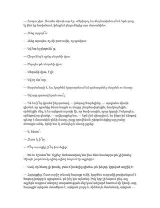 — Հապա չկա: Ասածս միայն այս էր. «Օրիորդ, ես ձեզ հավանում եմ. եթե դուք
էլ ինձ եք հավանում, խնդրեմ ընդունեցեք այս մատանին»:
— Հենց այդպե՞ս:
— Հենց այսպես, ոչ մի բառ ավել, ոչ պակաս:
— Եվ նա էլ ընդունե՞ց:
— Ընդունեց և դրեց սեղանի վրա:
— Ինչպես թե սեղանի վրա:
— Սեղանի վրա, է՛լի:
— Եվ ոչ մա՞տը:
— Զարմանալի է, ես, կարծեմ կարողանում եմ զանազանել սեղանն ու մատը:
— Եվ այդ դառավ նշան տա՞լ:
— Դե ես ի՞նչ գիտեմ ինչ դառավ, — խնդաց Գարեգինը, — այսքանս միայն
գիտեմ, որ դրանից հետո հայրն ու մայրը շնորհավորեցին, համբուրեցին,
օրհնեցին մեզ, և ես այնքան ուրախ էի, որ ծափ տային, պար կգայի: Իսկապես,
օրենքով որ գնանք, — ավելացրեց նա, — եթե չեմ սխալվում, ես ինքս իմ ձեռքով
պետք է մատանին դնեի մատը, բայց որովհետև շփոթմունքից այդ բանը
մոռացա անել, երևի նա էլ ամաչեց և մատը չդրեց:
— Է, հետո՞:
— Հետո էլ ի՞նչ:
— Ի՞նչ ասացիք, ի՞նչ խոսեցիք:
— Ես ու նշանա՞ծս: Ոչինչ: Առհասարակ նա ինձ հետ համարյա թե չի խոսել:
Միայն շարունակ պինդ-պինդ նայում էր աչքերիս:
— Լավ, որ հետդ չի խոսել, բաս ո՞րտեղից գիտես, թե խելոք, կրթված աղջիկ է:
— Հայացքից: Շատ ուրիշ տեսակ հայացք ունի. կարծես ուղղակի թափանցում է
հոգուդ խորքը և պրպտում, թե ինչ կա այնտեղ: Իսկ երբ չի նայում քեզ, այլ
աչքերն ուղղում անորոշ տարածության մեջ կամ անշարժ հառում մի կետի, այդ
հայացքն այնքան մտածկոտ է, այնքան լուրջ և, միևնույն ժամանակ, այնքան —
 