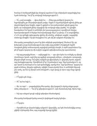 համար և հանկարծ ինքն իր ձեռքով սպանում է իր սեփական արգանդից նոր
ելած մանուկը: Դա ի՞նչ սոսկալի հակադրություն է:
— Ա՛յ, լավ ասացիր, — վրա բերի ես: — Հենց այդ բանից էլ կարող ես
եզրակացնել քո մեղավորության չափը: Որքա՜ն այլանդակված պիտի լիներ քո
վարմունքով նրա հոգին, որքա՜ն լքված ու հուսահատված պիտի զգար նա
իրեն, որ ստիպված լիներ այդպիսի մի սոսկալի ոճիր գործել: Ես լիովին
հասկանում եմ նրան և ամենեին չեմ դատապարտում, որովհետև ներկա
հասարակության և ներկա հասարակարգի մեջ ո՞ւր գնար, ո՞ւմ ապավիներ,
ո՞ւմ և որ օրենքի օգնությանը դիմեր մի անմեղ, անփորձ աղջիկ՝ ապօրինի
մանուկը ձեռքին: Եվ դեռ հարցնում ես, թե մի՞թե այնքան մեղավոր ես:
Թուսյանը չառարկեց և լսում էր ինձ անկեղծ զարմանքով: Տեսնում էի, որ
իսկապես լուրջ նշանակություն չէր տվել այդ բանին և հազիվ թե երբևէ
մտածած լիներ առհասարակ այդպիսի բաների մասին, և այժմ զարմանում էր,
թե ի՞նչպես կարող էր մի ուրիշն այդքան դժբախտանալ իր պատճառով:
— Եվ այդ բոլորից հետո, — ավելացրի ես, — դու դեռ երես ես ունեցել ոչ միայն
մոտենալու նրան, այլև ինչ-որ զզվելի առաջարկ անելու, «շնական» առաջարկ,
ինչպես ինքն ասաց: Եվ ոչինչ այնքան չի վիրավորել ու վրդովել նրան, որքան
այդ հանդգնությունը: Որովհետև ի՞նչ է նշանակում այդ: Այդ նշանակում է, որ
դու նրան էլ համարում ես այն կանանցից, որոնց հետ՝ երբ կամենաս՝ կարող ես
գործ ունենալ, ինչպես օրինակ, տիկին Սարումյանի հետ, և ամենևին նկատի
չես առել, որ նա ոչ միայն ամուսնացած է, այլև վաղը չէ մյուս օրը մայր պիտի
լինի:
— Ի՞նչպես թե մայր...
— Չէ՞ որ նա հղի է...
— Фу ты черт! — բացականչեց Թուսյանը, վեր կացավ և սկսեց անցուդարձ
անել սենյակում: — Դա ի՞նչ դժբախտություն է. այն ժամանակ հղի, հիմա հղի...
— Եվ այս անգամ գուցե ավելի դժբախտ հետևանքով:
Թուսյանը հանկարծ կանգ առավ և վախեցած նայեց երեսիս.
— Ի՞նչպես:
— Որովհետև քո վարմունքից այնքան է վրդովվել, որ եթե ժամանակից առաջ
չվիժի և կենդանի մնա, այդ ուղղակի հրաշք կլինի:
 