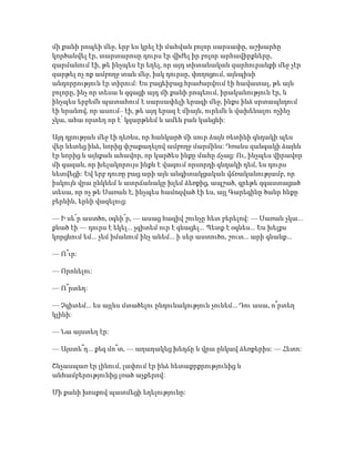 մի քանի րոպեի մեջ, երբ ես կրել էի մահվան բոլոր սարսափը, աշխարհը
կործանվել էր, տարտարոսը դուրս էր վիժել իր բոլոր արհավիրքները,
զարմանում էի, թե ինչպես էր եղել, որ այդ տիտանական զարհուրանքի մեջ չէր
զարթել ոչ ոք ամբողջ տան մեջ, իսկ դուրսը, փողոցում, այնպիսի
անդորրություն էր տիրում: Ես բացեիբաց հրաժարվում էի հավատալ, թե այն
բոլորը, ինչ որ տեսա և զգացի այդ մի քանի րոպեում, իրականություն էր, և
ինչպես երբեմն պատահում է սարսափելի երազի մեջ, ինքս ինձ սրտապնդում
էի նրանով, որ ասում– էի, թե այդ երազ է միայն, ուրեմն և վախենալու ոչինչ
չկա, ահա որտեղ որ է՝ կզարթնեմ և ամեն բան կանցնի:
Այդ դրության մեջ էի դեռևս, որ հանկարծ մի սուր ձայն ռետինի գնդակի պես
վեր նետեց ինձ, նորից փշաքաղելով ամբողջ մարմինս: Դռանս զանգակի ձայնն
էր նորից և այնքան ահավոր, որ կարծես ինքը մահը ճչաց: Ու, ինչպես վիրավոր
մի գազան, որ խելակորույս ինքն է վազում որսորդի գնդակի դեմ, ես դուրս
նետվեցի: Եվ երբ դուռը բաց արի այն անգիտակցական վճռականությամբ, որ
իսկույն վրա ընկնեմ և ատրճանակը խլեմ ձեռքից, ապշած, գրեթե զգաստացած
տեսա, որ ոչ թե Սառան է, ինչպես համոզված էի ես, այլ Գարեգինը ծանր հևքը
բերնին, երևի վազելուց:
— Ի սե՜ր աստծո, օգնի՜ր, — ասաց հազիվ շունչը հետ բերելով: — Սառան չկա...
քնած էի — դուրս է եկել... չգիտեմ ուր է գնացել... Պետք է օգնես... Ես խելքս
կորցնում եմ... չեմ իմանում ինչ անեմ... ի սեր աստուծո, շուտ... արի գնանք...
— Ո՞ւր:
— Որոնելու:
— Ո՞րտեղ:
— Չգիտեմ... ես այլևս մտածելու ընդունակություն չունեմ... Դու ասա, ո՞րտեղ
կլինի:
— Նա այստեղ էր:
— Այստե՞ղ... քեզ մո՞տ, — աղաղակեց խեղճը և վրա ընկավ ձեռքերիս: — Հետո:
Շնչասպառ էր լինում, լափում էր ինձ հետաքրքրությունից և
անհամբերությունից լռած աչքերով:
Մի քանի խոսքով պատմեցի եղելությունը:
 