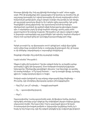 հետագա վիճակի մեջ: Իսկ այդ վիճակի հետևանքը ես այժմ՝ տեսա աչքիս
առջև: Թեև մի կողմից ինքս ինձ արդարացնում էի նրանով, որ մտածում էի, թե
այդ բոլորը կատարվել էր և պիտի կատարվեր մի տեսակ տարերային ուժով և
հակառակ իմ ցանկության, բայց և այնպես ուղեղիս մեջ գամվել էր այն միտքը,
թե այդ բոլորի պատճառը միայն ես էի, և թերևս ոչինչ չպատահեր, եթե չլսեի
Գարեգինին և բնավ չմիջամտեի: Այս պատճառով նստած էի հոգեպես
միանգամայն սպանված, իր գործած ոճիրի ծանրությունը գիտակցող մարդու
պես, և ականջներս լարել էի դեպի հարևան սենյակը, որտեղ լսվող ամեն
շրշյուն կլանում էի ամբողջ էությամբ: Չէի կարծում, թե սիրտս այնքան ուժգին
ու խորապես արձագանքեր այդ շրշյուններին, եթե այնտեղ, հարևան սենյակում
մերձ ի մահ պառկած լիներ իմ սրտակից հարազատներից որևէ մեկը:
13
Գրեթե լուսադեմ էր, որ վերադարձա տուն և քնեցի կամ, ավելի ճիշտ կլինի
ասեմ, ընկա ծայր աստիճան ծանր ու տանջալից մի թմրության մեջ՝ լի հազար
ու մի անհեթեթ, անբովանդակ ու սարսափելի տեսիլներով:
Զարթեցի սենյակիս մեջ լսված ինչ-որ քայլերի ձայնից:
Նայեմ տեսնեմ՝ Թուսյանն է:
Սկզբում ոչինչ չէի հասկանում: Գլուխս այնքան ծանր էր, որ կարծես գանգս
դատարկել և լցրել էին կապարով: Հետո հանկարծ մտաբերելով գիշերվա
եղելությունը: Միանգամից սթափվեցի և վեր թռա: Նոր նկատեցի, որ պառկել
եմ առանց հանվելու: «Ի՞նչ եղավ Սառան», — այս էր առաջին միտքը, որ ծագեց
գլխումս: Նորից տրորելով սիրտս ու հոգիս:
Սակայն առջևս կանգնած էր այդ ամբողջ անցուդարձի ինքը հեղինակը —
Թուսյանը, որի անակնկալ վերադարձը պակաս չհետաքրքրեց ինձ:
— Այդ ի՞նչ է, դու չե՞ս գնացել, — հարցրի զարմացած:
— Ոչ, — պատասխանեց կտրուկ:
— Ինչո՞ւ:
Չպատասխանեց: Նստեց պատուհանի առջև, մի ծխախոտ հանեց, վառեց և
սկսեց ծխել անսովոր լուրջ և ինքն իր մեջ ամփոփված, ինչպես նախորդ գիշերը
անջատման ժամին: Չէր նայում ինձ: Իսկ ես զարմացած դիտում էի նրան:
Ուսանողական խունացած բաճկոնն ու երկարաճիտ կոշիկները հանել էր և
հագել էր նոր հագուստը, որի մեջ այնքան գեղեցիկ էր իր սափրած լիք դեմքով և
 