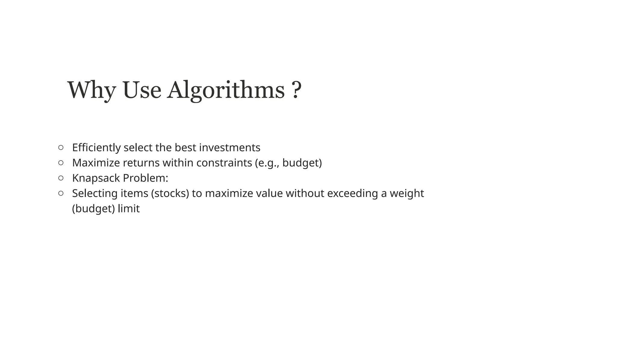 Why Use Algorithms ?
o Efficiently select the best investments
o Maximize returns within constraints (e.g., budget)
o Knapsack Problem:
o Selecting items (stocks) to maximize value without exceeding a weight
(budget) limit
 