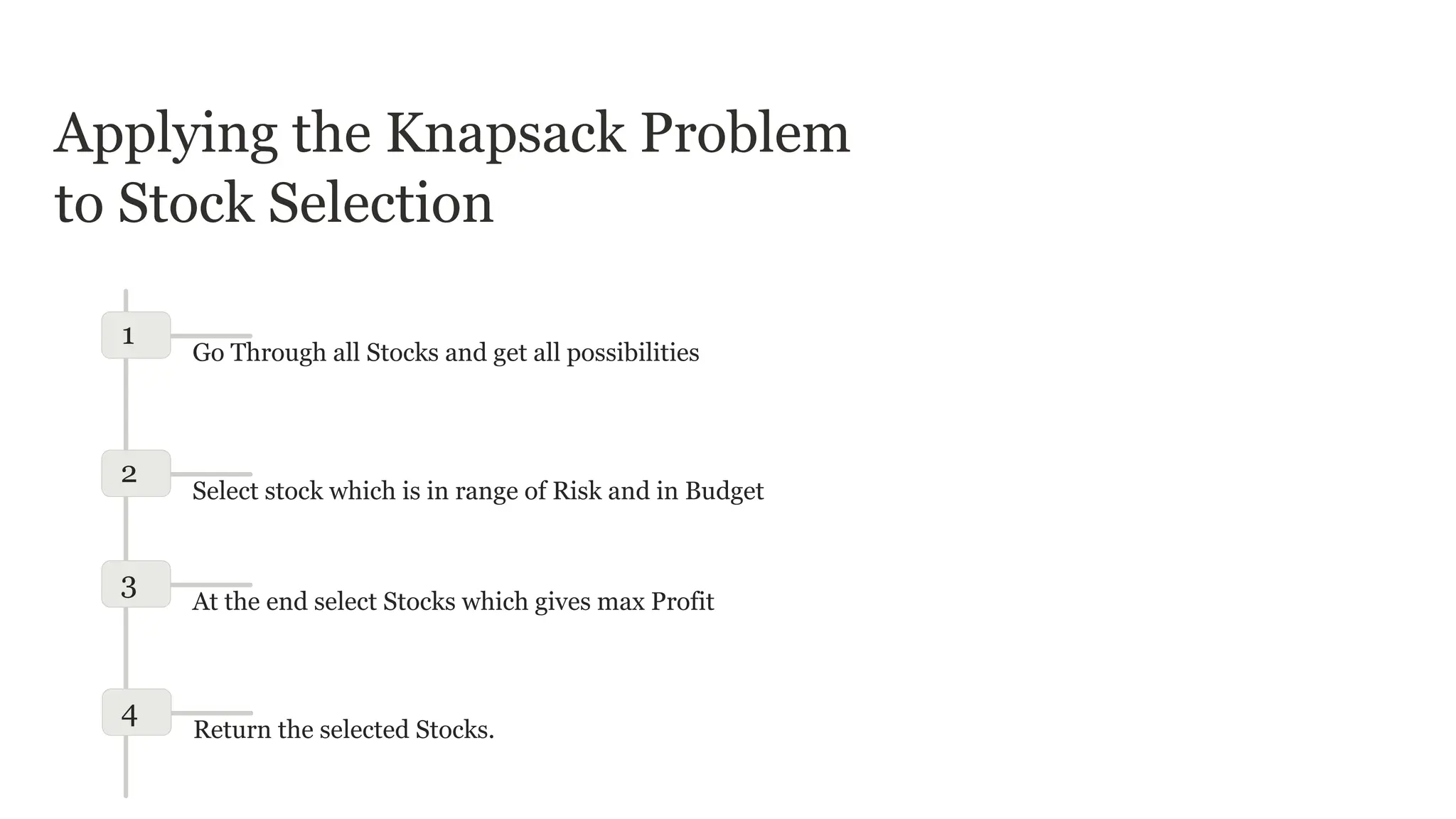 Applying the Knapsack Problem
to Stock Selection
1
Go Through all Stocks and get all possibilities
2
Select stock which is in range of Risk and in Budget
3
At the end select Stocks which gives max Profit
4
Return the selected Stocks.
 