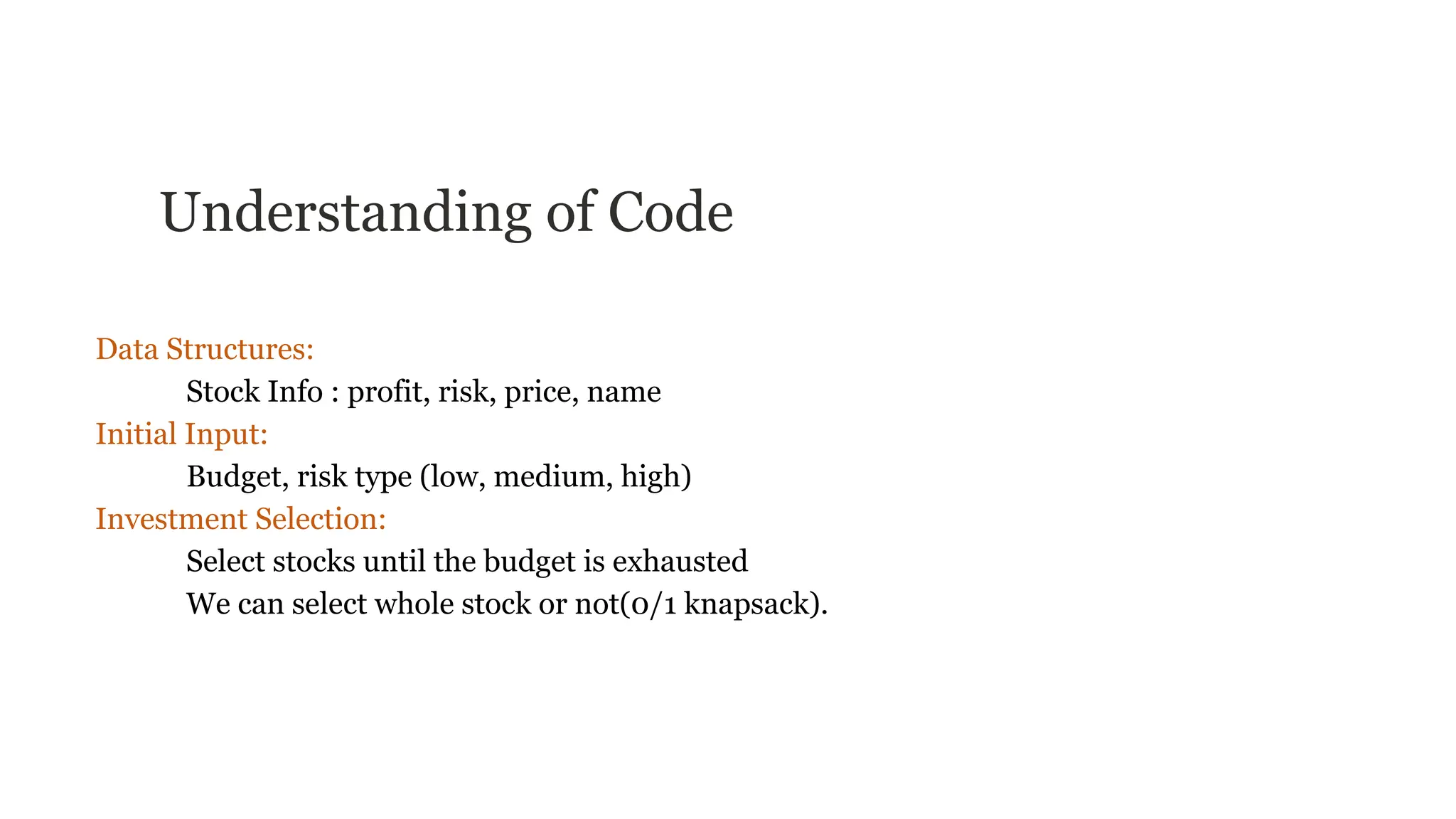 Understanding of Code
Data Structures:
Stock Info : profit, risk, price, name
Initial Input:
Budget, risk type (low, medium, high)
Investment Selection:
Select stocks until the budget is exhausted
We can select whole stock or not(0/1 knapsack).
 