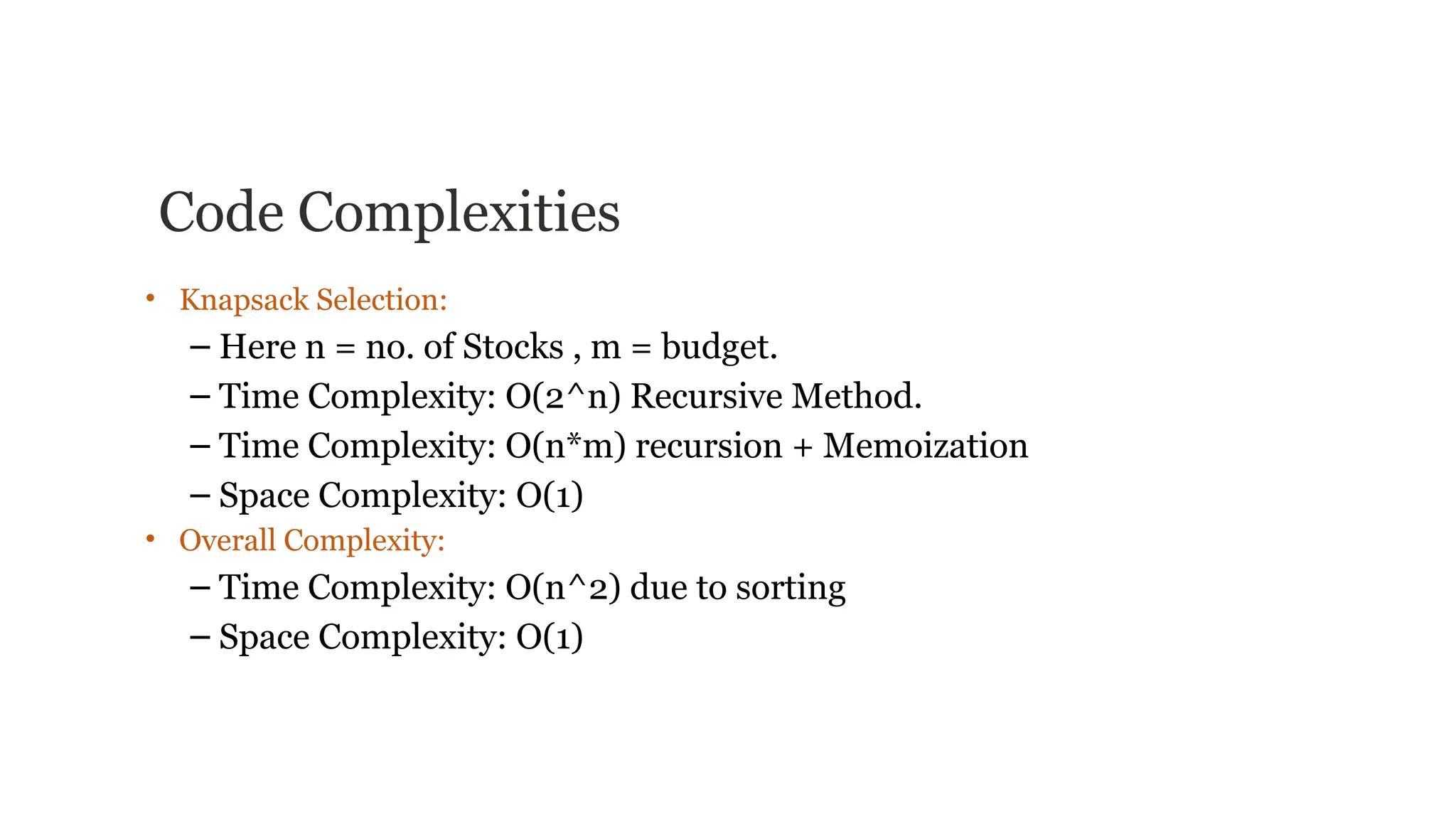 Code Complexities
• Knapsack Selection:
– Here n = no. of Stocks , m = budget.
– Time Complexity: O(2^n) Recursive Method.
– Time Complexity: O(n*m) recursion + Memoization
– Space Complexity: O(1)
• Overall Complexity:
– Time Complexity: O(n^2) due to sorting
– Space Complexity: O(1)
 