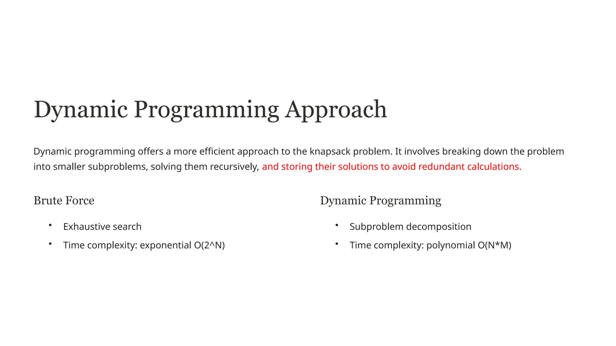 Dynamic Programming Approach
Dynamic programming offers a more efficient approach to the knapsack problem. It involves breaking down the problem
into smaller subproblems, solving them recursively, and storing their solutions to avoid redundant calculations.
Brute Force
• Exhaustive search
• Time complexity: exponential O(2^N)
Dynamic Programming
• Subproblem decomposition
• Time complexity: polynomial O(N*M)
 