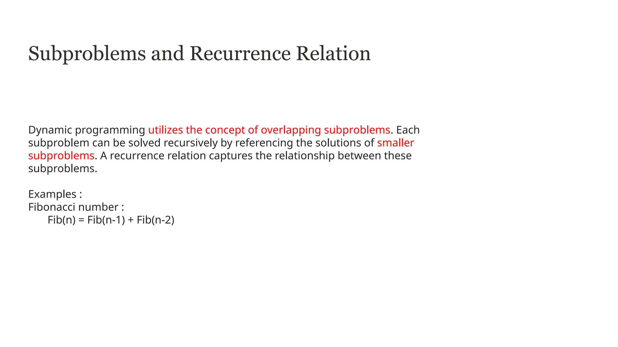 Subproblems and Recurrence Relation
Dynamic programming utilizes the concept of overlapping subproblems. Each
subproblem can be solved recursively by referencing the solutions of smaller
subproblems. A recurrence relation captures the relationship between these
subproblems.
Examples :
Fibonacci number :
Fib(n) = Fib(n-1) + Fib(n-2)
 