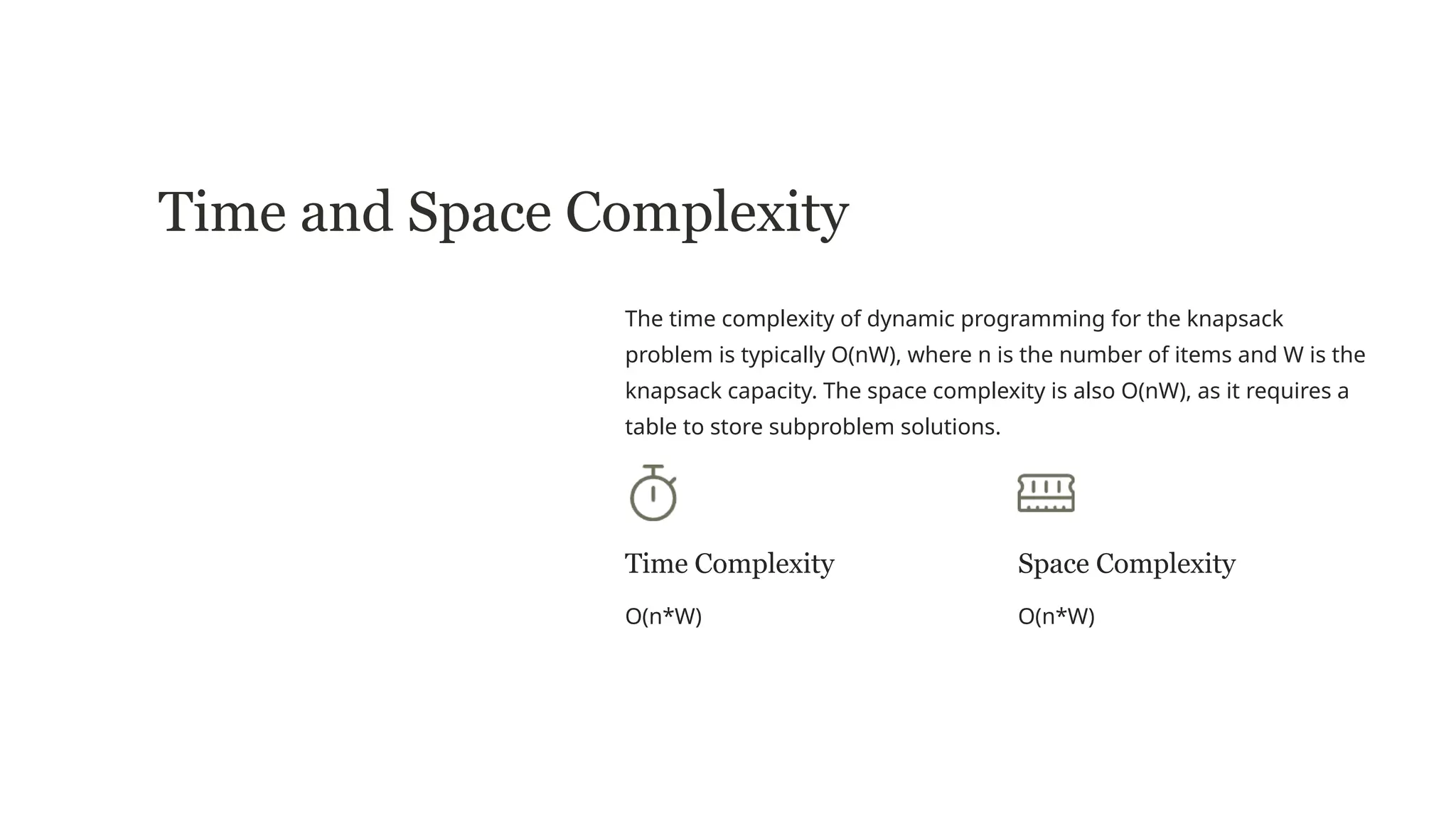 Time and Space Complexity
The time complexity of dynamic programming for the knapsack
problem is typically O(nW), where n is the number of items and W is the
knapsack capacity. The space complexity is also O(nW), as it requires a
table to store subproblem solutions.
Time Complexity
O(n*W)
Space Complexity
O(n*W)
 