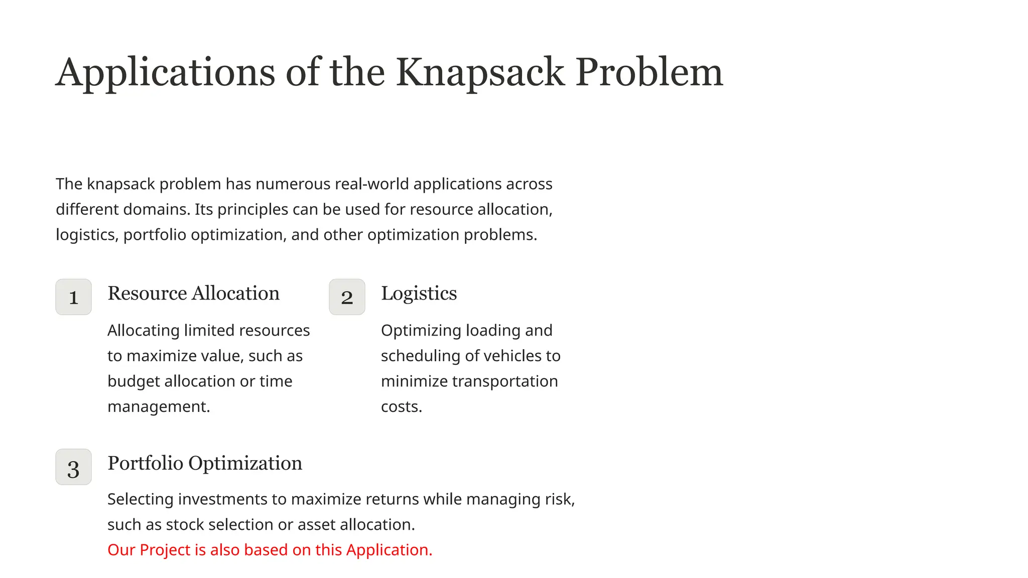 Applications of the Knapsack Problem
The knapsack problem has numerous real-world applications across
different domains. Its principles can be used for resource allocation,
logistics, portfolio optimization, and other optimization problems.
1 Resource Allocation
Allocating limited resources
to maximize value, such as
budget allocation or time
management.
2 Logistics
Optimizing loading and
scheduling of vehicles to
minimize transportation
costs.
3 Portfolio Optimization
Selecting investments to maximize returns while managing risk,
such as stock selection or asset allocation.
Our Project is also based on this Application.
 