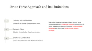 Brute Force Approach and its Limitations
One way to solve the knapsack problem is using brute
force, which involves checking all possible combinations of
items. However, this approach becomes computationally
expensive and impractical as the number of items
increases.
1 Generate All Combinations
Enumerate all possible combinations of items.
2 Calculate Value
Calculate the total value of each combination.
3 Select Best Combination
Choose the combination with the maximum value.
 