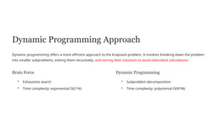 Dynamic Programming Approach
Dynamic programming offers a more efficient approach to the knapsack problem. It involves breaking down the problem
into smaller subproblems, solving them recursively, and storing their solutions to avoid redundant calculations.
Brute Force
• Exhaustive search
• Time complexity: exponential O(2^N)
Dynamic Programming
• Subproblem decomposition
• Time complexity: polynomial O(N*M)
 