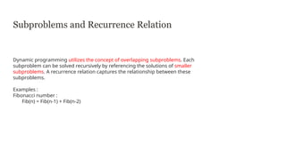 Subproblems and Recurrence Relation
Dynamic programming utilizes the concept of overlapping subproblems. Each
subproblem can be solved recursively by referencing the solutions of smaller
subproblems. A recurrence relation captures the relationship between these
subproblems.
Examples :
Fibonacci number :
Fib(n) = Fib(n-1) + Fib(n-2)
 