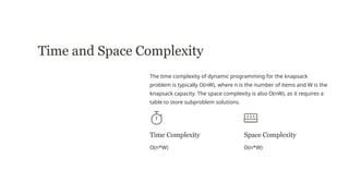 Time and Space Complexity
The time complexity of dynamic programming for the knapsack
problem is typically O(nW), where n is the number of items and W is the
knapsack capacity. The space complexity is also O(nW), as it requires a
table to store subproblem solutions.
Time Complexity
O(n*W)
Space Complexity
O(n*W)
 