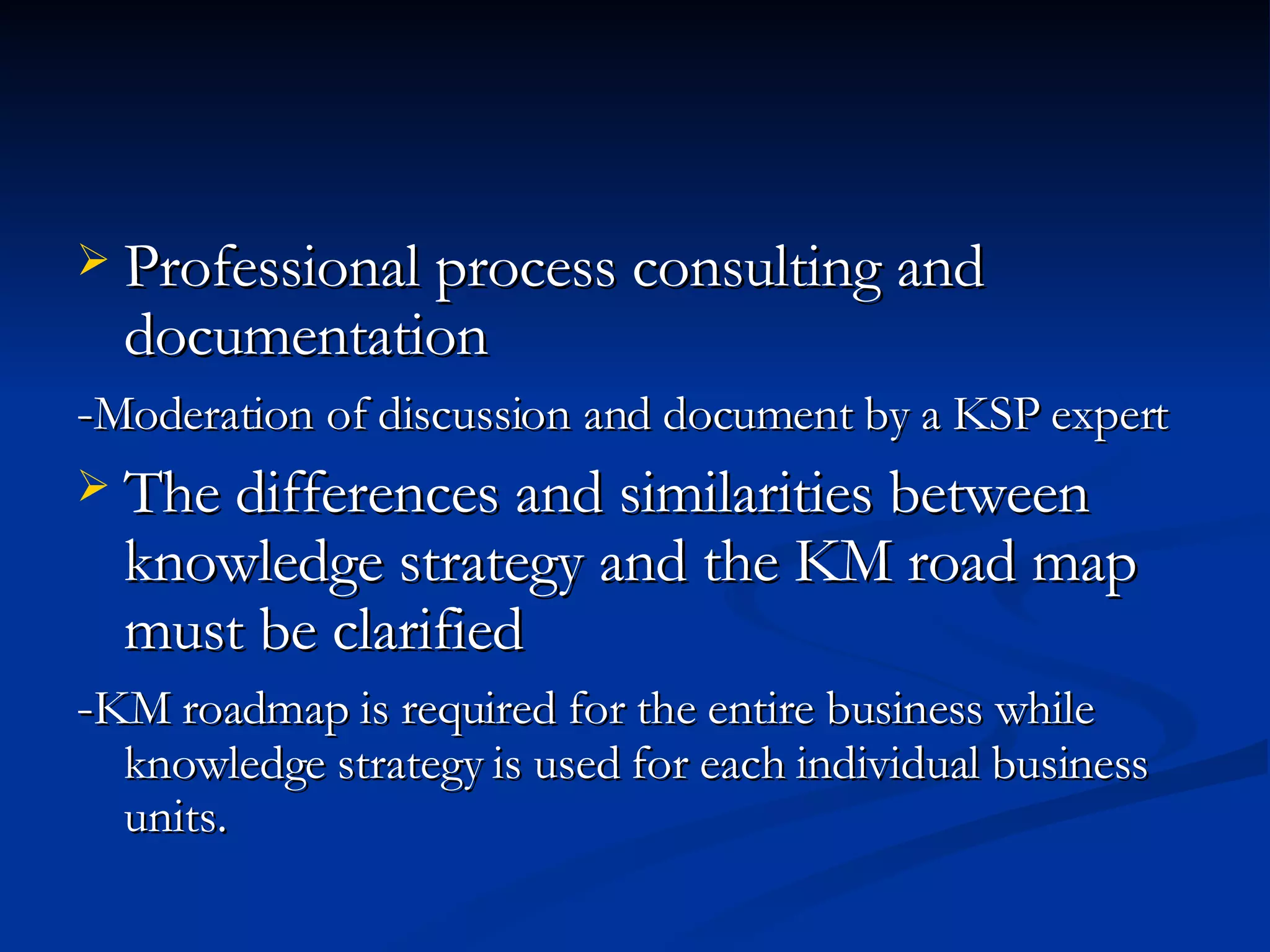 Professional process consulting and documentation   - Moderation of discussion and document by a KSP expert The differences and similarities between knowledge strategy and the KM road map must be clarified - KM roadmap is required for the entire business while knowledge strategy is used for each individual business units.  