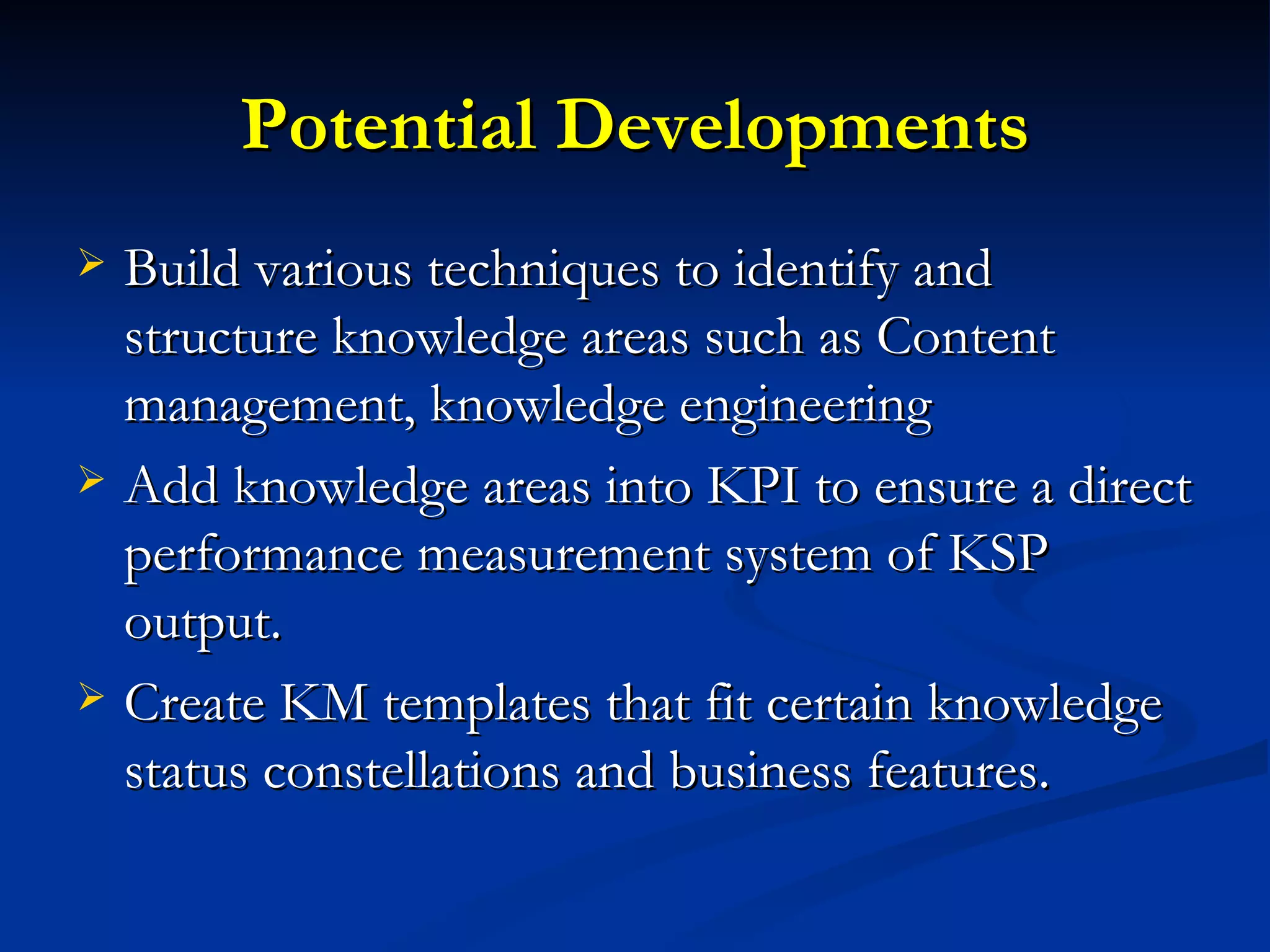 Potential Developments Build various techniques to identify and structure knowledge areas such as Content management, knowledge engineering Add knowledge areas into KPI to ensure a direct performance measurement system of KSP output.  Create KM templates that fit certain knowledge status constellations and business features.  