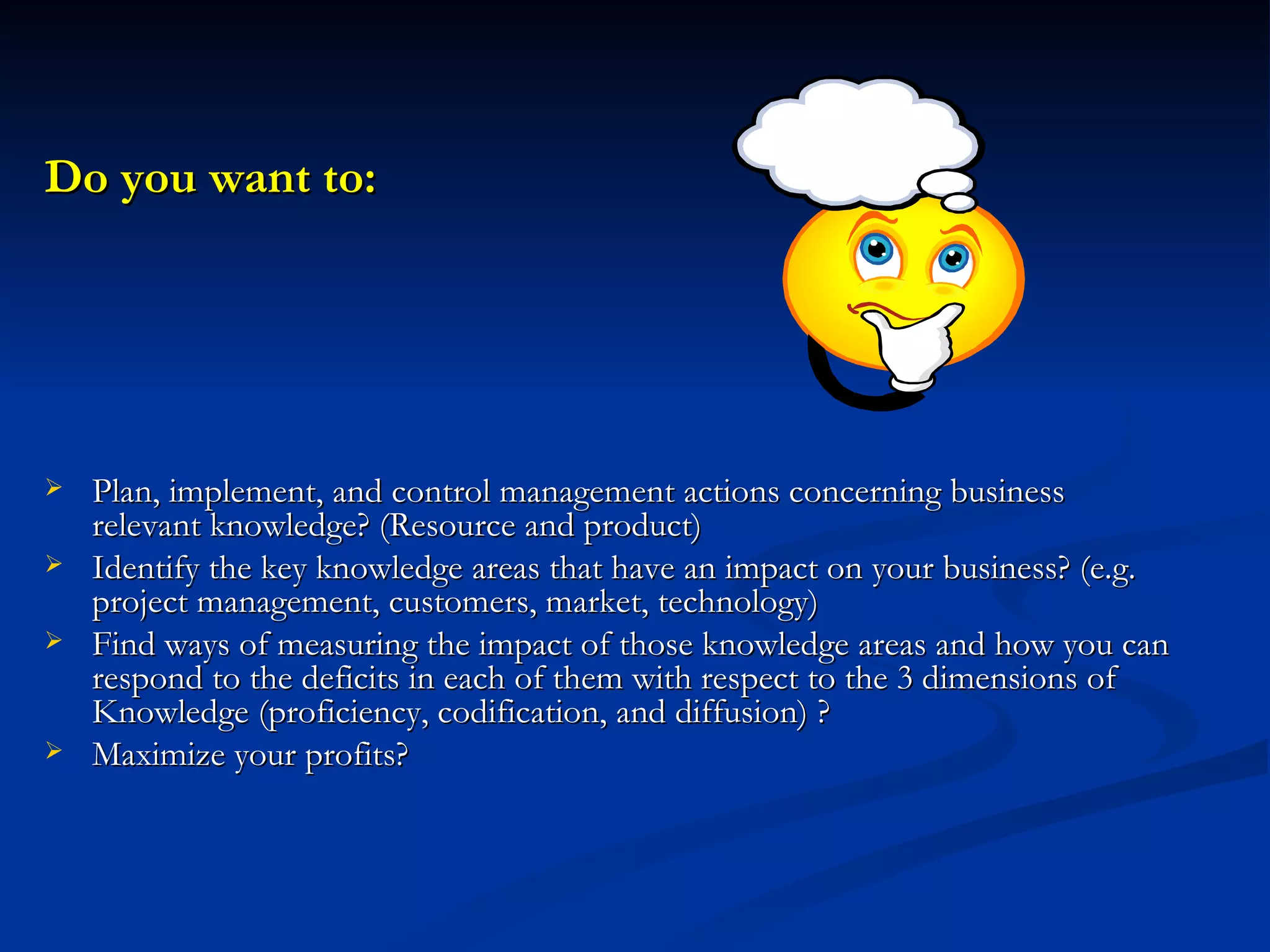 Do you want to: Plan, implement, and control management actions concerning business relevant knowledge? (Resource and product) Identify the key knowledge areas that have an impact on your business? (e.g. project management, customers, market, technology) Find ways of measuring the impact of those knowledge areas and how you can respond to the deficits in each of them with respect to the 3 dimensions of Knowledge (proficiency, codification, and diffusion) ? Maximize your profits? 