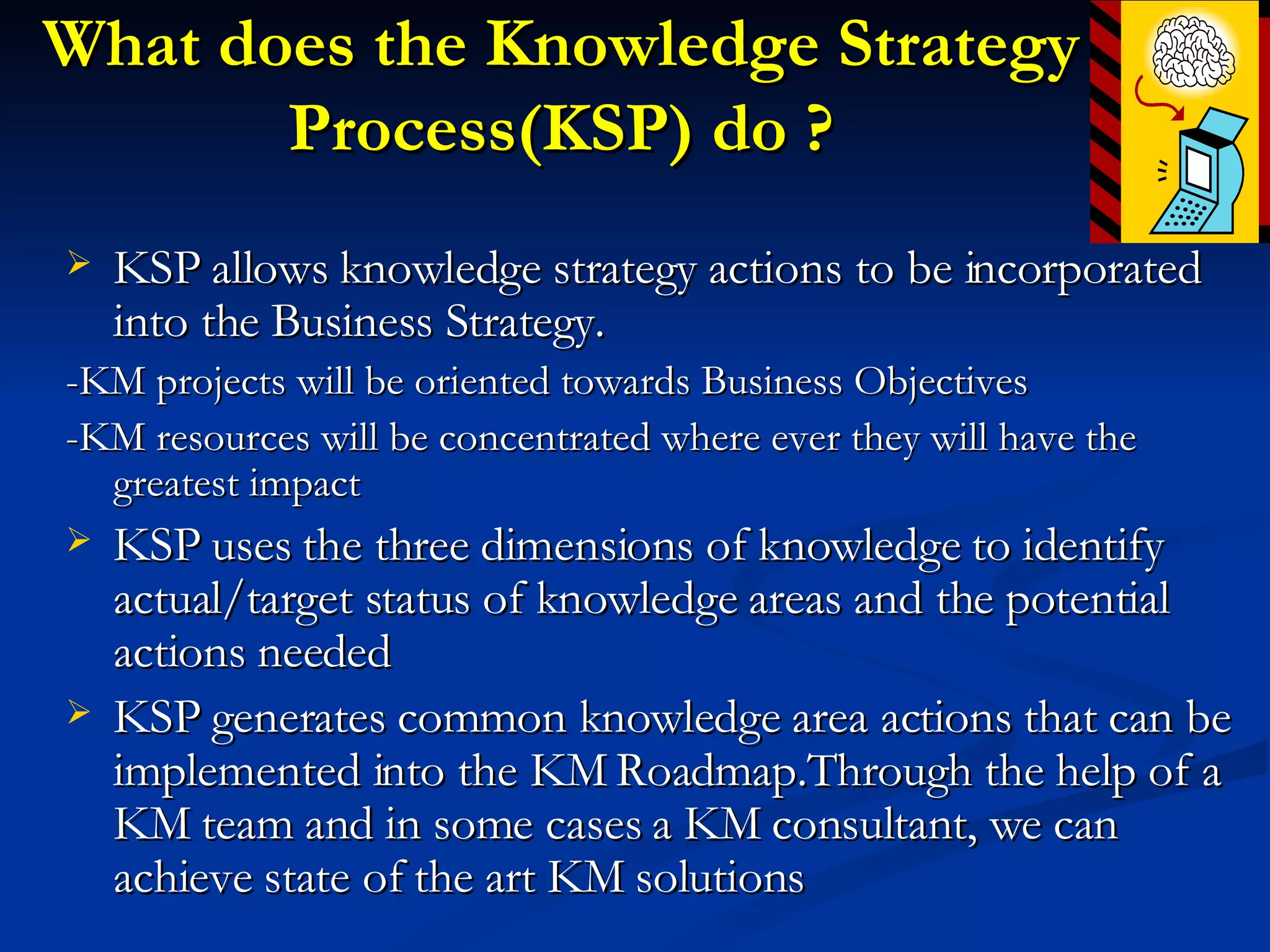 What does the Knowledge Strategy Process(KSP) do ? KSP allows knowledge strategy actions to be incorporated into the Business Strategy. -KM projects will be oriented towards Business Objectives -KM resources will be concentrated where ever they will have the greatest impact KSP uses the three dimensions of knowledge to identify actual/target status of knowledge areas and the potential actions needed KSP generates common knowledge area actions that can be implemented into the KM Roadmap.Through the help of a KM team and in some cases a KM consultant, we can achieve state of the art KM solutions 