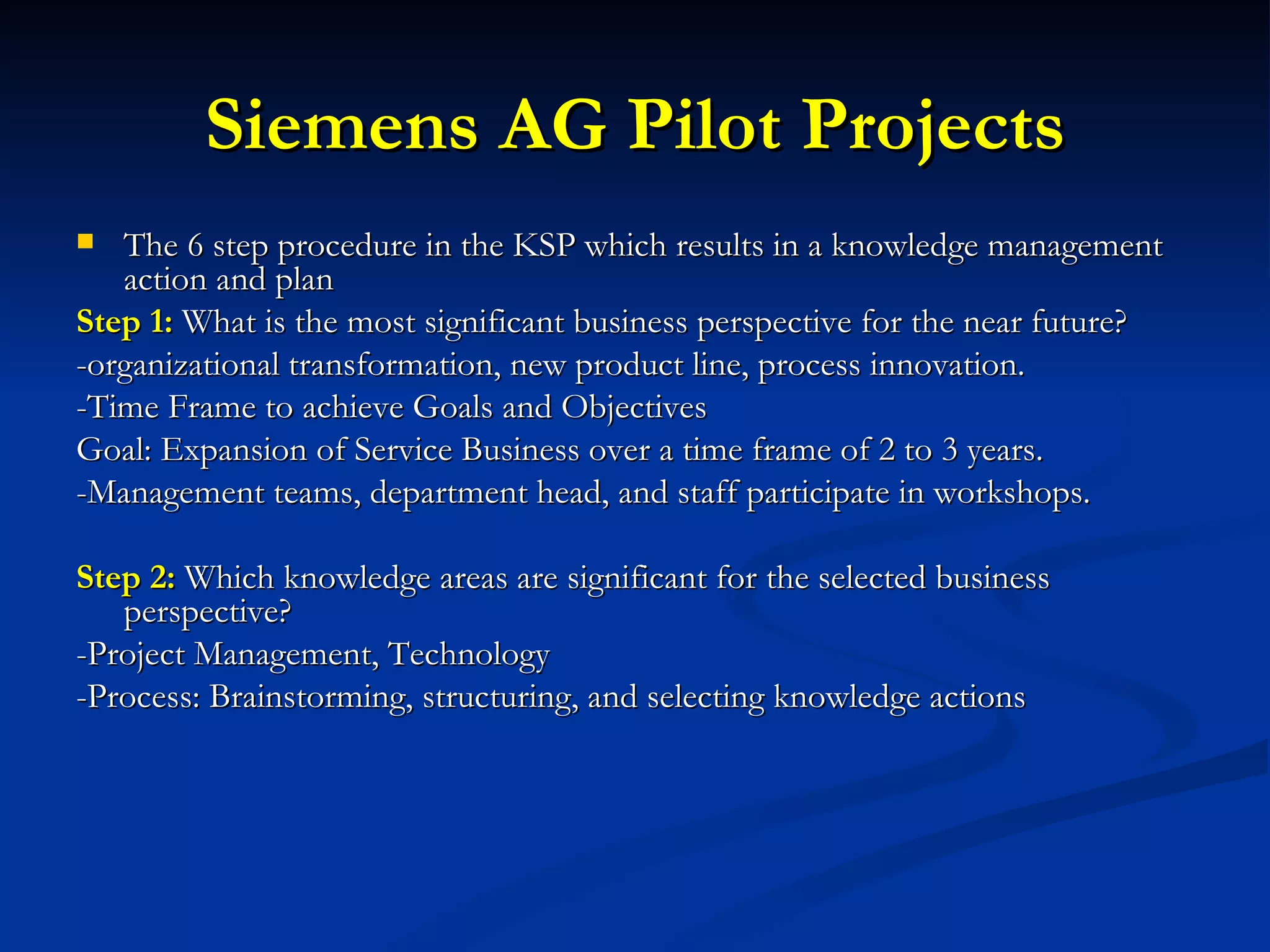 Siemens AG Pilot Projects The 6 step procedure in the KSP which results in a knowledge management action and plan Step 1:  What is the most significant business perspective for the near future? -organizational transformation, new product line, process innovation.  -Time Frame to achieve Goals and Objectives Goal: Expansion of Service Business over a time frame of 2 to 3 years.  -Management teams, department head, and staff participate in workshops. Step 2:  Which knowledge areas are significant for the selected business perspective? -Project Management, Technology -Process: Brainstorming, structuring, and selecting knowledge actions 