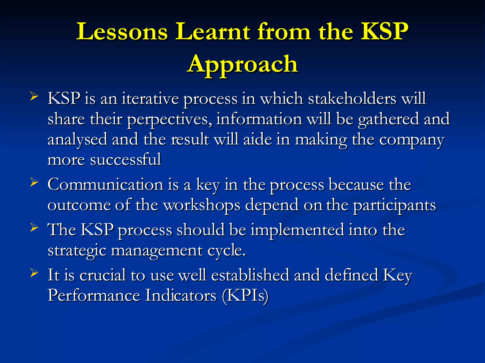 Lessons Learnt from the KSP Approach KSP is an iterative process in which stakeholders will share their perpectives, information will be gathered and analysed and the result will aide in making the company more successful Communication is a key in the process because the outcome of the workshops depend on the participants The KSP process should be implemented into the strategic management cycle.  It is crucial to use well established and defined Key Performance Indicators (KPIs) 