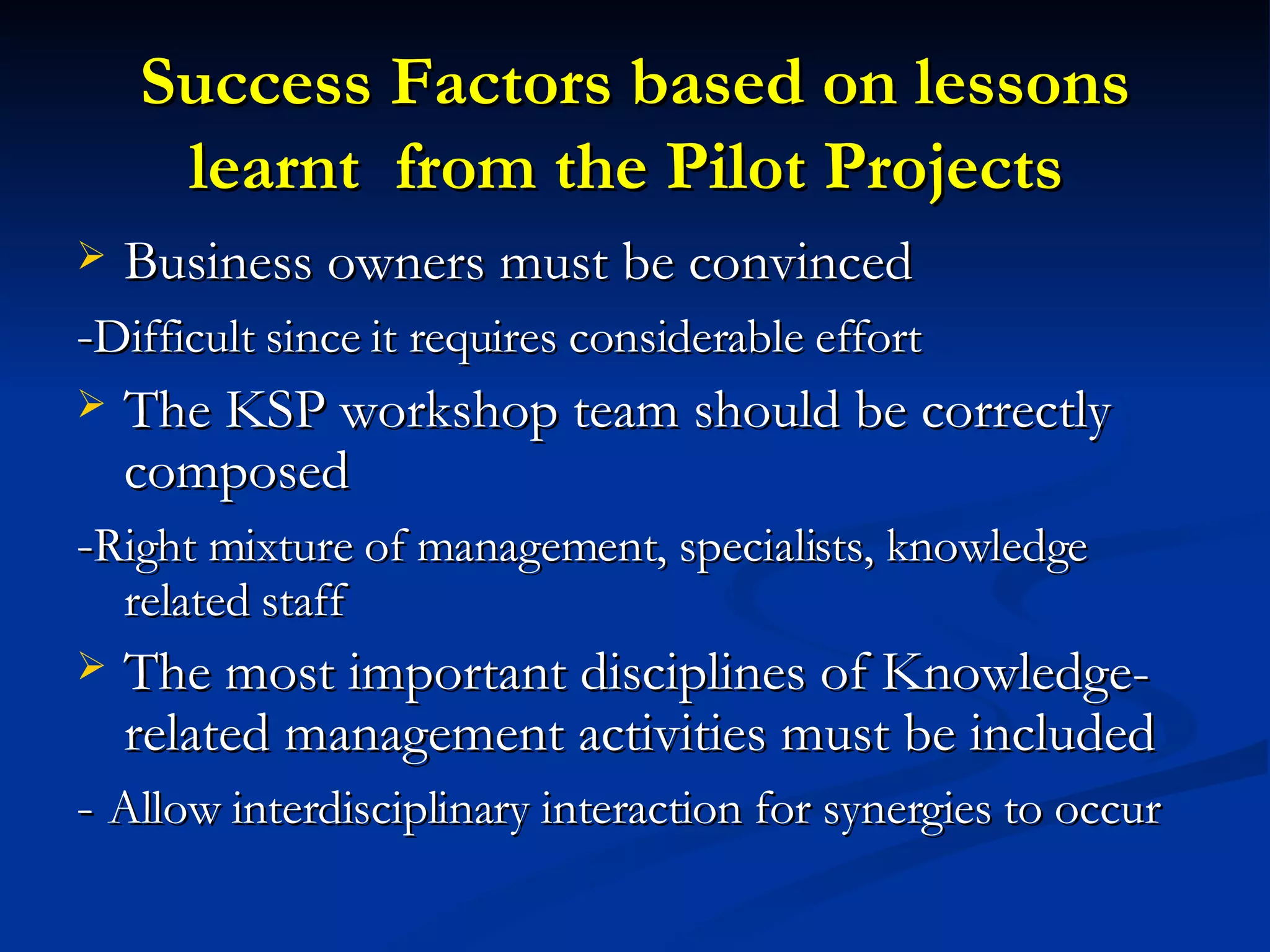 Success Factors based on lessons learnt  from the Pilot Projects   Business owners must be convinced - Difficult since it requires considerable effort The KSP workshop team should be correctly composed - Right mixture of management, specialists, knowledge related staff The most important disciplines of Knowledge-related management activities must be included -  Allow interdisciplinary interaction for synergies to occur 