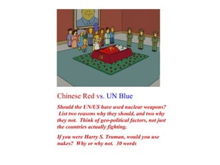 Chinese Red v s .  UN Blue Should the UN/US have used nuclear weapons?  List two reasons why they should, and two why they not.  Think of geo-political factors, not just the countries actually fighting. If you were Harry S. Truman, would you use nukes?  Why or why not.  30 words 