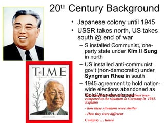 20 th  Century Background Japanese colony until 1945 USSR takes north, US takes south @ end of war S installed Communist, one-party state under  Kim Il Sung  in north US installed anti-communist gov’t (non-democratic) under  Syngman Rhee  in south 1945 agreement to hold nation-wide elections abandoned as Cold War developed Coldplay …  Korea The situation in Korea has sometimes been compared to the situation in Germany in  1945.  Explain: - how these situations were similar - How they were different 