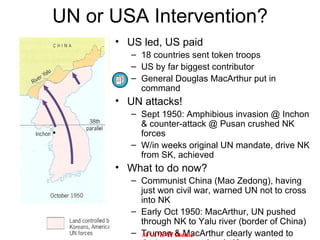 US led, US paid 18 countries sent token troops US by far biggest contributor General Douglas MacArthur put in command UN attacks! Sept 1950: Amphibious invasion @ Inchon & counter-attack @ Pusan crushed NK forces W/in weeks original UN mandate, drive NK from SK, achieved What to do now? Communist China (Mao Zedong), having just won civil war, warned UN not to cross into NK Early Oct 1950: MacArthur, UN pushed through NK to Yalu river (border of China) Truman & MacArthur clearly wanted to destroy communism in Korea UN or USA Intervention? M*A*S*H  theme 