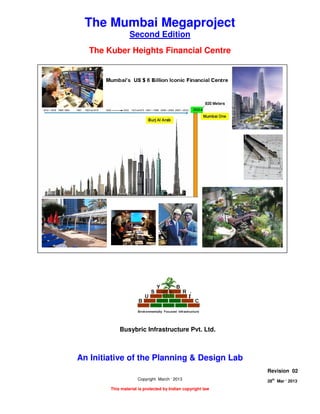 THE “ KUBER HEIGHTS “ FINANCIAL CENTRE
Page 1 of 8
28
th
Mar ‘ 2013 The Planning and Design Lab Rev 02
The Mumbai Megaproject
Second Edition
The Kuber Heights Financial Centre
An Initiative of the Planning & Design Lab
Copyright March ‘ 2013
This material is protected by Indian copyright law
Revision 02
28th
Mar ‘ 2013
Busybric Infrastructure Pvt. Ltd.
 