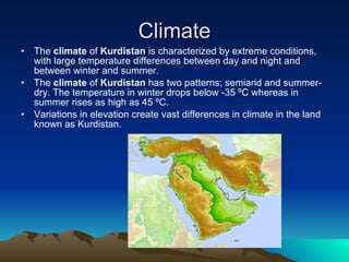 Climate The  climate  of  Kurdistan  is characterized by extreme conditions, with large temperature differences between day and night and between winter and summer.  The  climate  of  Kurdistan  has two patterns; semiarid and summer-dry. The temperature in winter drops below -35 ºC whereas in summer rises as high as 45 ºC.  Variations in elevation create vast differences in climate in the land known as Kurdistan. 