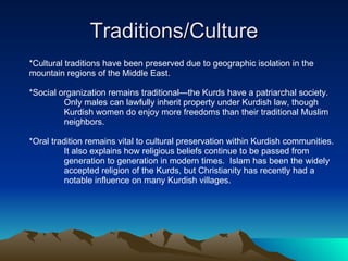 Traditions/Culture *Cultural traditions have been preserved due to geographic isolation in the  mountain regions of the Middle East. *Social organization remains traditional—the Kurds have a patriarchal society. Only males can lawfully inherit property under Kurdish law, though Kurdish women do enjoy more freedoms than their traditional Muslim neighbors.  *Oral tradition remains vital to cultural preservation within Kurdish communities. It also explains how religious beliefs continue to be passed from  generation to generation in modern times.  Islam has been the widely accepted religion of the Kurds, but Christianity has recently had a  notable influence on many Kurdish villages. 