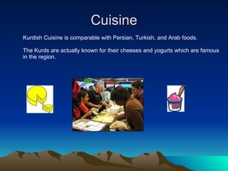 Cuisine Kurdish Cuisine is comparable with Persian, Turkish, and Arab foods.  The Kurds are actually known for their cheeses and yogurts which are famous in the region. 