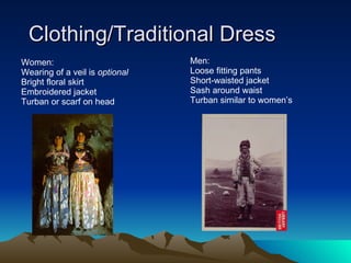 Clothing/Traditional Dress Women: Wearing of a veil is  optional Bright floral skirt Embroidered jacket Turban or scarf on head Men: Loose fitting pants Short-waisted jacket Sash around waist Turban similar to women’s 