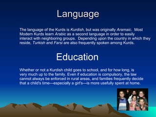 Language The language of the Kurds is  Kurdish , but was originally  Aramaic .  Most  Modern Kurds learn  Arabic  as a second language in order to easily  interact with neighboring groups.  Depending upon the country in which they  reside,  Turkish  and  Farsi  are also frequently spoken among Kurds. Education Whether or not a Kurdish child goes to school, and for how long, is  very much up to the family. Even if education is compulsory, the law  cannot always be enforced in rural areas, and families frequently decide  that a child's time—especially a girl's—is more usefully spent at home.  