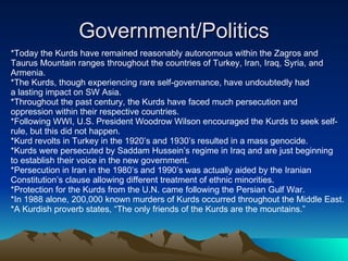 Government/Politics *Today the Kurds have remained reasonably autonomous within the Zagros and  Taurus Mountain ranges throughout the countries of Turkey, Iran, Iraq, Syria, and Armenia. *The Kurds, though experiencing rare self-governance, have undoubtedly had  a lasting impact on SW Asia. *Throughout the past century, the Kurds have faced much persecution and  oppression within their respective countries.  *Following WWI, U.S. President Woodrow Wilson encouraged the Kurds to seek self- rule, but this did not happen. *Kurd revolts in Turkey in the 1920’s and 1930’s resulted in a mass genocide. *Kurds were persecuted by Saddam Hussein’s regime in Iraq and are just beginning  to establish their voice in the new government. *Persecution in Iran in the 1980’s and 1990’s was actually aided by the Iranian Constitution’s clause allowing different treatment of ethnic minorities. *Protection for the Kurds from the U.N. came following the Persian Gulf War. *In 1988 alone, 200,000 known murders of Kurds occurred throughout the Middle East. *A Kurdish proverb states, “The only friends of the Kurds are the mountains.” 