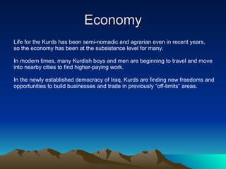 Economy Life for the Kurds has been semi-nomadic and agrarian even in recent years,  so the economy has been at the subsistence level for many. In modern times, many Kurdish boys and men are beginning to travel and move into nearby cities to find higher-paying work. In the newly established democracy of Iraq, Kurds are finding new freedoms and  opportunities to build businesses and trade in previously “off-limits” areas. 